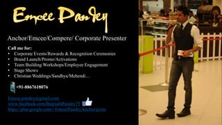 Anchor/Emcee/Compere/ Corporate Presenter
Call me for:
? Corporate Events/Rewards & Recognition Ceremonies
? Brand Launch/Promo/Activations
? Team Building Workshops/Employee Engagement
? Stage Shows
? Christian Weddings/Sandhya/Mehendi
+91-8867618076
Emcee.pandey@gmail.com
www.facebook.com/BaijnathPandey75
https://plus.google.com/+EmceePandeyAnchor/posts
 