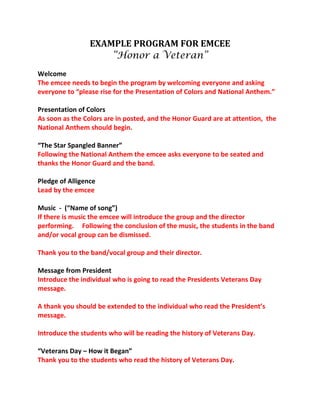 EXAMPLE PROGRAM FOR EMCEE 
“Honor a Veteran” 
Welcome 
The emcee needs to begin the program by welcoming everyone and asking 
everyone to “please rise for the Presentation of Colors and National Anthem.” 
Presentation of Colors 
As soon as the Colors are in posted, and the Honor Guard are at attention, the 
National Anthem should begin. 
“The Star Spangled Banner” 
Following the National Anthem the emcee asks everyone to be seated and 
thanks the Honor Guard and the band. 
Pledge of Alligence 
Lead by the emcee 
Music - (“Name of song”) 
If there is music the emcee will introduce the group and the director 
performing. Following the conclusion of the music, the students in the band 
and/or vocal group can be dismissed. 
Thank you to the band/vocal group and their director. 
Message from President 
Introduce the individual who is going to read the Presidents Veterans Day 
message. 
A thank you should be extended to the individual who read the President’s 
message. 
Introduce the students who will be reading the history of Veterans Day. 
“Veterans Day – How it Began” 
Thank you to the students who read the history of Veterans Day. 
 