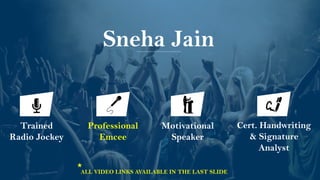 Sneha Jain
Motivational
Speaker
Trained
Radio Jockey
Professional
Emcee
Cert. Handwriting
& Signature
Analyst
ALL VIDEO LINKS AVAILABLE IN THE LAST SLIDE
 