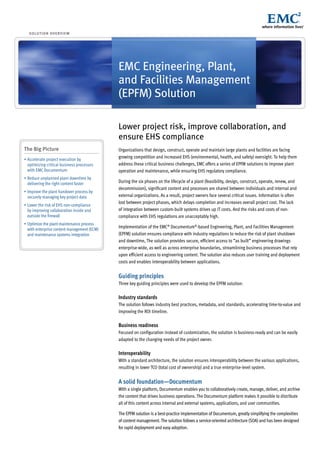 s o lu t i o n ov e r v i e w




                                             EMC Engineering, Plant,
                                             and Facilities Management
                                             (EPFM) Solution

                                             Lower project risk, improve collaboration, and
                                             ensure EHS compliance
The Big Picture                              Organizations that design, construct, operate and maintain large plants and facilities are facing
•	Accelerate	project	execution	by	
                                             growing competition and increased EHS (environmental, health, and safety) oversight. To help them
  optimizing critical business processes     address these critical business challenges, EMC offers a series of EPFM solutions to improve plant
  with EMC Documentum                        operation and maintenance, while ensuring EHS regulatory compliance.
•	Reduce	unplanned	plant	downtime	by	
  delivering the right content faster        During the six phases on the lifecycle of a plant (feasibility, design, construct, operate, renew, and
                                             decommission), significant content and processes are shared between individuals and internal and
•	Improve	the	plant	handover	process	by	
  securely managing key project data         external organizations. As a result, project owners face several critical issues. Information is often
                                             lost between project phases, which delays completion and increases overall project cost. The lack
•	Lower	the	risk	of	EHS	non-compliance	
  by improving collaboration inside and      of integration between custom-built systems drives up IT costs. And the risks and costs of non-
  outside the firewall                       compliance with EHS regulations are unacceptably high.
•	Optimize	the	plant	maintenance	process	
  with enterprise content management (ECM)
                                             Implementation of the EMC® Documentum®-based Engineering, Plant, and Facilities Management
  and maintenance systems integration        (EPFM) solution ensures compliance with industry regulations to reduce the risk of plant shutdown
                                             and downtime, The solution provides secure, efficient access to ”as built” engineering drawings
                                             enterprise-wide, as well as across enterprise boundaries, streamlining business processes that rely
                                             upon efficient access to engineering content. The solution also reduces user training and deployment
                                             costs and enables interoperability between applications.


                                             Guiding principles
                                             Three key guiding principles were used to develop the EPFM solution:

                                             Industry standards
                                             The solution follows industry best practices, metadata, and standards, accelerating time-to-value and
                                             improving the ROI timeline.

                                             Business readiness
                                             Focused on configuration instead of customization, the solution is business-ready and can be easily
                                             adapted to the changing needs of the project owner.

                                             Interoperability
                                             With a standard architecture, the solution ensures interoperability between the various applications,
                                             resulting in lower TCO (total cost of ownership) and a true enterprise-level system.


                                             A solid foundation—Documentum
                                             With a single platform, Documentum enables you to collaboratively create, manage, deliver, and archive
                                             the content that drives business operations. The Documentum platform makes it possible to distribute
                                             all of this content across internal and external systems, applications, and user communities.

                                             The EPFM solution is a best-practice implementation of Documentum, greatly simplifying the complexities
                                             of content management. The solution follows a service-oriented architecture (SOA) and has been designed
                                             for rapid deployment and easy adoption.
 