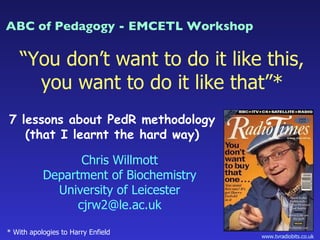“ You don’t want to do it like this, you want to do it like that”* * With apologies to Harry Enfield 7 lessons about PedR methodology (that I learnt the hard way) Chris Willmott Department of Biochemistry University of Leicester [email_address] www.tvradiobits.co.uk  ABC of Pedagogy - EMCETL Workshop 