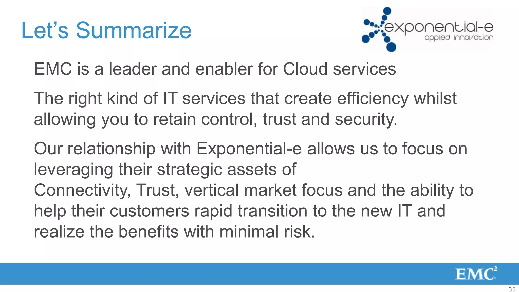 Let’s Summarize
 EMC is a leader and enabler for Cloud services
 The right kind of IT services that create efficiency whilst
 allowing you to retain control, trust and security.
 Our relationship with Exponential-e allows us to focus on
 leveraging their strategic assets of
 Connectivity, Trust, vertical market focus and the ability to
 help their customers rapid transition to the new IT and
 realize the benefits with minimal risk.


                                                                 35
 