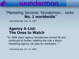 “Marketing Services: Wunderman… ranks
           No. 1 worldwide”
 Advertising Age, Dec. 31, 2007


 Agency A-List:
 The Ones to Watch
“In 2008 direct agency Wunderman turned 50 and
 continued to further redefine the role a direct-
 marketing agency can play for marketers…”
 Advertising Age, Jan. 19, 2009
 