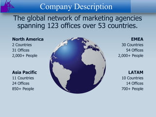 Company Description
The global network of marketing agencies
 spanning 123 offices over 53 countries.
North America                                EMEA
2 Countries                             30 Countries
31 Offices                                54 Offices
2,000+ People                         2,000+ People



Asia Pacific                               LATAM
11 Countries                           10 Countries
24 Offices                               14 Offices
850+ People                            700+ People
 