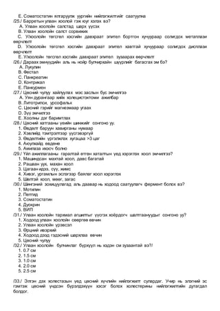 E. Соматостатин ялгаруулж уургийн нийлэгжилтийг саатуулна
/25./ Барретын улаан хоолой гэж юуг хэлэх вэ?
A. Улаан хоолойн салстад шарх үүсэх
B. Улаан хоолойн салст сорвижих
C. У/хоолойн төгсгөл хэсгийн давхраат эпител бортгон хучуураар солигдох метаплази
өөрчлөлт
D. У/хоолойн төгсгөл хэсгийн давхраат эпител хавтгай хучуураар солигдох дисплази
өөрчлөлт
E. У/хоолойн төгсгөл хэсгийн давхраат эпител зузаарах өөрчлөлт
/26./ Дараах эмнүүдийн аль нь нойр булчирхайн шүүрлийг багасгах эм бэ?
A. Лукулин
B. Фестал
C. Панкреатин
D. Контрикал
E. Панкурмен
/27./ Цөсний чулуу хайлуулах мэс заслын бус эмчилгээ
A. Уян дурангаар хийх холецистэктоми ажилбар
B. Литотрипси, урсофальк
C. Цөсний гэрийг магнезмаар угаах
D. Зүү эмчилгээ
E. Хоолны дэг баримтлах
/28./ Цөсний хатгааны үеийн шинжийг сонгоно уу.
1. Өвдөлт баруун хавирганы нумаар
2. Хэвлийд тэмтрэлтээр үүсгэвэргүй
3. Өвдөлтийн үргэлжлэх хугацаа >3 цаг
4. Аюулхайд өвдөнө
5. Амилаза ихэсч болно
/29./ Үйл ажиллагааны гаралтай өтгөн хаталтын үед хэрэглэх хоол эмчилгээ?
1. Машиндсан махтай хоол, давс багатай
2. Рашаан уух, махан хоол
3. Цагаан идээ, сүү, жимс
4. Хивэг, ургамлын эслэгээр баялаг хоол хэрэглэх
5. Шөлтэй хоол, мөөг, загас
/30./ Шингэний зохицуулагад аль даавар нь ходоод саатуулагч фермент болох вэ?
1. Мотилин
2. Пептид
3. Соматостатин
4. Дуокрин
5. ВИП
/31./ Улаан хоолойн тархмал агшилтыг үүсгэх хоёрдогч шалтгаануудыг сонгоно уу?
1. Ходоод улаан хоолойн сөөргөө өвчин
2. Улаан хоолойн үрэвсэл
3. Өрцний ивэрхий
4. Ходоод дээд гэдэсний шархлаа өвчин
5. Цөсний чулуу
/32./ Улаан хоолойн булчинлаг бүрхүүл нь хэдэн см зузаантай вэ?/
1. 0.7 см
2. 1.5 см
3. 1.0 см
4. 2.0 см
5. 2.5 см
/33./ Элгэн дэх холестазын үед цөсний хүчлийн нийлэгжилт сулардаг. Учир нь элэгний эс
гэмтэж цөсний үндсэн бүрэлдэхүүн хэсэг болох холестерины нийлэгжилтийн дутагдал
болдог.
 