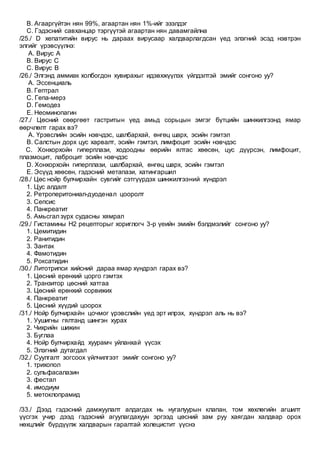 B. Агааргүйтэн нян 99%, агаартан нян 1%-ийг эзэлдэг
C. Гэдэсний савханцар тэргүүтэй агаартан нян давамгайлна
/25./ D хепатитийн вирус нь дараах вирусаар халдварлагдсан үед элэгний эсэд нэвтрэн
элгийг үрэвсүүлнэ:
A. Вирус А
B. Вирус С
C. Вирус В
/26./ Элгэнд аммиак холбогдон хувирахыг идэвхжүүлэх үйлдэлтэй эмийг сонгоно уу?
A. Эссенциаль
B. Гептрал
C. Гепа-мерз
D. Гемодез
E. Неоминопагин
/27./ Цөсний сөөргөөт гастритын үед амьд сорьцын эмгэг бүтцийн шинжилгээнд ямар
өөрчлөлт гарах вэ?
A. Үрэвслийн эсийн нэвчдэс, шалбархай, өнгөц шарх, эсийн гэмтэл
B. Салстын дорх цус харвалт, эсийн гэмтэл, лимфоцит эсийн нэвчдэс
C. Хонхорхойн гиперплази, ходоодны өөрийн ялтас хөөсөн, цус дүүрсэн, лимфоцит,
плазмоцит, лаброцит эсийн нэвчдэс
D. Хонхорхойн гиперплази, шалбархай, өнгөц шарх, эсийн гэмтэл
E. Эсүүд хөөсөн, гэдэсний метапази, хатингаршил
/28./ Цөс нойр булчирхайн сувгийг сэтгүүрдэх шинжилгээний хүндрэл
1. Цус алдалт
2. Ретроперитониал-дуоденал цооролт
3. Сепсис
4. Панкреатит
5. Амьсгал зүрх судасны хямрал
/29./ Гистамины Н2 рецепторыг хориглогч 3-р үеийн эмийн бэлдмэлийг сонгоно уу?
1. Цемитидин
2. Ранитидин
3. Зантак
4. Фамотидин
5. Роксатидин
/30./ Литотрипси хийсний дараа ямар хүндрэл гарах вэ?
1. Цөсний ерөнхий цорго гэмтэх
2. Транзитор цөсний хатгаа
3. Цөсний ерөнхий сорвижих
4. Панкреатит
5. Цөсний хүүдий цоорох
/31./ Нойр булчирхайн цочмог үрэвслийн үед эрт илрэх, хүндрэл аль нь вэ?
1. Уушигны гялтанд шингэн хурах
2. Чихрийн шижин
3. Буглаа
4. Нойр булчирхайд хуурамч уйланхай үүсэх
5. Элэгний дутагдал
/32./ Суулгалт зогсоох үйлчилгээт эмийг сонгоно уу?
1. трихопол
2. сульфасалазин
3. фестал
4. имодиум
5. метоклопрамид
/33./ Дээд гэдэсний дамжуулалт алдагдах нь нугалуурын клапан, том хөхлөгийн агшилт
үүсгэх учир дээд гэдэсний агуулагдахуун эргээд цөсний зам руу хаягдан халдвар орох
нөхцлийг бүрдүүлж халдварын гаралтай холецистит үүснэ
 