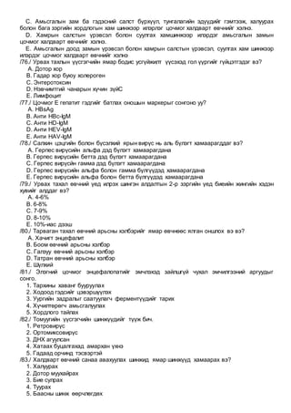 C. Амьсгалын зам ба гэдэсний салст бүрхүүл, тунгалагийн эдүүдийг гэмтээж, халуурах
болон бага зэргийн хордлогын хам шинжээр илэрлэг цочмог халдварт өвчнийг хэлнэ.
D. Хамрын салстын үрэвсэл болон суулгах хамшинжээр илэрдэг амьсгалын замын
цочмог халдварт өвчнийг хэлнэ.
E. Амьсгалын доод замын үрэвсэл болон хамрын салстын үрэвсэл, суулгах хам шинжээр
илэрдэг цочмог халдварт өвчнийг хэлнэ
/76./ Урвах тахлын үүсгэгчийн ямар бодис усгүйжилт үүсэхэд гол үүргийг гүйцэтгэдэг вэ?
A. Дотор хор
B. Гадар хор буюу холероген
C. Энтеротоксин
D. Нэвчимтгий чанарын хүчин зүйC
E. Лимфоцит
/77./ Цочмог E гепатит гэдгийг батлах оношын маркерыг сонгоно уу?
A. HBsAg
B. Анти HBc-IgM
C. Анти HD-IgM
D. Анти HEV-IgM
E. Анти HAV-IgM
/78./ Салхин цэцгийн болон бүсэлхий ярын вирүс нь аль бүлэгт хамаарагддаг вэ?
A. Герпес вирүсийн альфа дэд бүлэгт хамаарагдана
B. Герпес вирүсийн бетта дэд бүлэгт хамаарагдана
C. Герпес вирүсйн гамма дэд бүлэгт хамаарагдана
D. Герпес вирүсийн альфа болон гамма бүлгүүдэд хамаарагдана
E. Герпес вирүсийн альфа болон бетта бүлгүүдэд хамаарагдана
/79./ Урвах тахал өвчний үед илрэх шингэн алдалтын 2-р зэргийн үед биеийн жингийн хэдэн
хувийг алддаг вэ?
A. 4-6%
B. 6-8%
C. 7-9%
D. 8-10%
E. 10%-иас дээш
/80./ Тарваган тахал өвчний арьсны хэлбэрийг ямар өвчнөөс ялган оншлох вэ вэ?
A. Хачигт энцефалит
B. Боом өвчний арьсны хэлбэр
C. Галзуу өвчний арьсны хэлбэр
D. Татран өвчний арьсны хэлбэр
E. Шүлхий
/81./ Элэгний цочмог энцефалопатийг эмчлэхэд зайлшгүй чухал эмчилгээний аргуудыг
сонго.
1. Тархины хаванг бууруулах
2. Ходоод гэдсийг цэвэршүүлэх
3. Уургийн задралыг саатуулагч ферментүүдийг тарих
4. Хүчилтөрөгч амьсгалуулах
5. Хордлого тайлах
/82./ Томуугийн үүсгэгчийн шинжүүдийг түүж бич.
1. Ретровирүс
2. Ортомиксовирүс
3. ДНХ агуулсан
4. Хатаах буцалгахад амархан үхнэ
5. Гадаад орчинд тэсвэртэй
/83./ Халдварт өвчний санаа авахуулах шинжид ямар шинжүүд хамаарах вэ?
1. Халуурах
2. Дотор муухайрах
3. Бие сулрах
4. Туурах
5. Баасны шинж өөрчлөгдөх
 