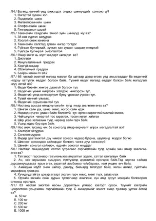 /84./ Балнад өвчний үед тохиолдох онцлог шинжүүдийг сонгоно уу?
1. Өнгөртэй зузаан хэл
2. Падалкийн шинж
3. Филлипповичийн шинж
4. Стефанскийн шинж.
5. Гиппократын царай
/85./ Төвөнхийн сахуугийн эмнэл зүйн шинжүүд юу вэ?
1. 38 хэм хүртэл халуурна
2. Хоолой сөөж ханиана
3. Төвөнхийн салстад зузаан өнгөр тогтдог
4. Гүйлсэн булчирхай, хүүхэн хэл зузаан саарал өнгөртэй
5. Гүйлсэн булчирай эмзэглэлтэй
/86./ Ямар эмгэг нь хорт хавдарт шилждэг вэ?
1. Дисплази
2. Факультативный предрак
3. Хоргүй хавдар
4. Облигатный предрак
5. Байран өмөн /in situ/
/87./ 66 настай эмэгтэй нилээд махлаг ба шатаар дээш өгсөх үед амьсгааддаг ба өвдөгний
нүдрүү хатгуулж өвддөг болсон байв. Түүний өвдөг яагаад өвддөг болсон байх магадлал
илүү ихтэй вэ?
1. Өвдөг биеийн жингээ даахгүй болсон тул.
2. Өвдөгний үений жийргэвч элэгдэж, нимгэрсэн тул.
3. Өвдөгний үенд остеоартрит буюу үрэвсэл үүссэн тул.
4. Тулай өвчний улмаас.
5. Өвдөгний сүрьеэ өвчтэй тул.
/88./ Настанд арьсаа хөгшрүүлэхгүйн тулд ямар зөвлөгөө өгөх вэ?
1. Шингэн сайн уух, шинэ жимс, ногоо сайн идэх
2. Наранд нүцгэн удаан байж болохгүй, зун өргөн саравчтай малгай өмсөх.
3. Чийгшүүлэх чанартай тос хэрэглэх, тосон иллэг хийлгэх
4. Шар усаа хатаахын тулд наранд сайн гарч байх
5. Усанд өдөр бүр орж байх
/89./ Нас ахих тусамд чих ба сонсголд ямар өөрчлөлт илрэх магадлалтай вэ?
1. Хэнгэрэг хатуурна
2. Сонсгол муудна
3. Өндөр давтамжтай дуу чимээг сонсох чадвар буурна, шуугианд мэдрэг болно
4. Шивнээг сонсохдоо сайжирдаг боловч, чанга дууг сонсохгүй
5. Шөнийн сонсгол сайжирч, өдрийн сонсгол мууддаг
/90./ Настанг ганцаардал, сэтгэл гутралаас сэргийлэхийн тулд өрхийн эмч ямар зөвлөгөө
өгөх вэ?
1. Тэтгэвэрт гарсанаар гавъяаныхаа амралтыг эдэлж, сэтгэл хангалуун байх
2. Ач, зээ нарынхаа амьдрал, хүмүүжилд идэвхитэй оролцож байх.Тэд нартаа сайхан
дурсамжуудаасаа ярьж өгөх, зурагтай альбомоо тайлбарлах, ном уншиж өгч байх.
3. Ахмадын клубт очиж шатар, даалуу, бильярд тоглодог байх, явган аялал, гүйлтийн
марафонд оролцох.
4. Хүүхдүүдтэйгээ цэвэр агаарт зуслан гарч жимс, мөөг түүх, загасчлах
5. Өрхийн эмчийн сайн дурын туслагчаар ажиллаж, хүн амд эрүүл мэндийн боловсрол
олгоход оролцох.
/91./ 83 настай эмэгтэй насны доройтлын улмаас хэвтэрт орсон. Түүнийг хэвтрийн
цооролтоос урьдчилан сэргийлэхийн тулд С аминдэмийг хоногт ямар тунгаар уулгах ёстой
вэ?
A. 50 мг
B. 100 мг
C. 200 мг
D. 500 мг
E. 1000 мг
 