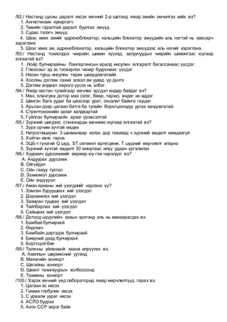 /92./ Настанд цусны даралт ихсэх өвчний 2-р шатанд ямар эмийн эмчилгээ хийх вэ?
1. Ангиотензин хувиргагч
2. Төвийн гаралтай даралт буулгах эмүүд
3. Судас тэлэгч эмүүд
4. Шээс хөөх эмийг адреноблокатор, кальцийн блокатор эмүүдийн аль нэгтэй нь хавсарч
хэрэглэнэ
5. Шээс хөөх эм, адреноблокатор, кальцийн блокатор эмүүдээс аль нэгийг хэрэглэнэ.
/93./ Настанд тохиолдох чихрийн шижин хүүхэд, залуучуудын чихрийн шижингээс юугаар
ялгаатай вэ?
1. .Нойр булчирхайны Лангергансын аралд инсулин ялгаралт багассанаас үүсдэг.
2. Глюкозыг эд эс тэсвэрлэх чанар буурснаас үүсдэг
3. Насан турш инсулин тарих шаардлагатайй
4. Хоолны дэглэм сахих эсвэл эм уухад үр дүнтэ
5. Дэглэм алдвал оврого үүсэх нь элбэг.
/94./ Ямар настан тулайгаар өвчлөх эрсдэл өндөр байдаг вэ?
1. Мах, ялангуяа дотор мах (элэг, бөөр, тархи), өндөг их иддэг
2. Шингэн бага уудаг ба шээсээр урат, оксалат байнга гардаг
3. Арьсан дээр цагаан батга ба тулайн борогцоонууд ургах хандлагатай.
4. Стрептококкийн архаг халдвартай
5. Гүйлсэн булчирхайн архаг үрэвсэлтэй
/95./ Зүрхний шигдээс стенокарди өвчнөөс юугаар ялгаатай вэ?
1. Зүрх орчим хүчтэй өвдөх
2. Нитроглицерин 3 шахмалаар хэлэн дор тавихад ч зүрхний өвдөлт намдахгүй
3. Хүйтэн хөлс гарна
4. ЗЦБ-т гүнзгий Q шүд, ST сегмент өргөгдөнө, Т шүдний өөрчлөлт илэрнэ
5. Зүрхний хүчтэй өвдөлт 30 минутаас илүү удаан үргэлжлэх
/96./ Хуурамч дурсамжийг өөрөөр юу гэж нэрэлдэг вэ?
A. Андуурах дурсамж
B. Ойгүйдэл
C. Ойн гажуу тусгал
D. Зохиомол дурсамж
E. Ойн эндүүрэл
/97./ Аман ярианы хий үзэгдлийг нэрлэнэ үү?
1. Зэмлэн буруушаах хий үзэгдэл
2. Доромжлох хий үзэгдэл
3. Захиран тушаах хий үзэгдэл
4. Тайлбарлах хий үзэгдэл
5. Сайшаах хий үзэгдэл
/98./ Дотоод шүүрлийн захын эрхтэнд аль нь хамаарагдах вэ.
1. Бамбай булчирхай
2. Өндгөвч
3. Бамбайн дэргэдэх булчирхай
4. Бөөрний дээд булчирхай
5. Боргоцой бие
/99./ Талхчны уйланхайг хаана илрүүлэх вэ.
A. Ахиллын шөрмөсний уутанд
B. Маяагийн хонхорт
C. Шагайны хонхорт
D. Шаант тахилзуурын холбоосонд
E. Тахимны хонхорт
/100./ Хэрэх өвчний үед лабораторид ямар өөрчлөлтүүд гарах вэ.
1. Цагаан эс ихсэх
2. Гамма глобулин ихсэх
3. С урвалж уураг ихсэх
4. АСЛО буурах
5. Анти ССР эерэг байх
 