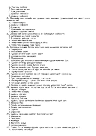 A. Уушгины фиброз
B. Өвчүүний гаж хөгжил
C. Сульдаа өвчин
D. Уушгины гипоплази
E. Уушгины эмфизем
/7./ Пиквикийн хам шинжийн үед уушгины ямар өөрчлөлт уушги-зүрхний хам шинж үүсэхэд
нөлөөлөх вэ?
A. Пневмосклероз
B. Уушгины эмфизем
C. Ателектаз
D. Цулцангийн гиповентиляци
E. Уушгины судасны гэмтэл
/8./ Цээжний хэт авиан шинжилгээний ач холбогдлыг нэрлэнэ үү.
1. Уутлагдсан шингэнийг оношлох
2. Торацентез хийх цэг сонгох
3. Гялтангийн биопси хийх
4. Гялтангиййн шингэн ба наалдацыг ялгах
5. Гялтангийн хөндийд гуурс тавих
/9./ Багтрааны оношийг батлах зорилгоор ямар шинжилгээ төлөвлөх вэ?
1. Спирографи
2. Метахолины сорил
3. Гуурсан хоолой тэлэгч эмийн сорил
4. Цээжний рентген шинжилгээ
5. 5Бронхоскопи
/10./ Багтрааны үед амьсгалын замын бөглөрөл үүсэх механизм бол:
1. Гуурсан хоолойд цэр хуримтлагдах
2. Гуурсан хоолойн гөлгөр булчин агших
3. Гуурсан хоолойн салст бүрхүүл хавагнах
4. Цагаан мөгөөрсөн хоолой, гуурсан хоолойн дискинези
5. Перибронхийн үрэвсэл
/11./ Гуурсан хоолой тэлэгдэх өвчний үед илрэх шинжүүдийг сонгоно уу:
1. Ханиалгаж, цэр гарна
2. Дунд цэврүүт нойтон хэржигнүүр сонсогдоно
3. “Бөмбөрийн цохиур”, “цагны шил”-ний шинж илэрнэ
4. Нэг газарт давтан хатгаа үүсэх
5. Багадаа хүүхдийн халдварт өвчин, уушгины үрэвслээр “хүнд” өвдсөн
/12./ Уушгины суурь хэсэгт тогшилтын дуу дүлий болох шалтгааныг нэрлэнэ үү:
1. Шүүдэст плеврит
2. Гялтангийн наалдац
3. Уушгины нэвчдэс
4. Уушгины коллапс
5. Өрц дээр байрлах
/13./ Уушгины архаг бөглөрөлт өвчний гол эрсдэлт хүчин зүйл бол:
1. Тамхины утаа
2. Гэрийн доторх агаарын бохирдол
3. Ажлын тоостой нөхцөл
4. Сүрьеэ
5. Өндөр нас
/14./ Уушгины үрэвслийн нийтлэг бус үүсгэгч юу вэ?
1. Микоплазм
2. Легионелл
3. Хламиди
4. Томуугийн вирус
5. Цитомегаловирус
/15./ Глюкоз болон аминхүчлүүдийн эргэн шимэгдэх процесс хаана явагддаг вэ ?
A. Холын тахир сувганцар
 