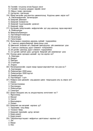 B. Генлийн гогцооны өгсөх бүдүүн хэсэг
C. Генлийн гогцооны уруудах нарийн хэсэг
D. Ойрын тахир сувганцар
E. Цуглуулах сувганцар
/16./ Ямар эмгэгийн үед рентген шинжилгээнд Ходсоны шинж илрэх вэ?
A. Пиелонефритийн хатингаршил
B. Бөөрний уйланхай
C. Бөөрний поликистоз
D. Бөөрний түүдгэнцэрийн үрэвсэл
E. Бөөрний чулуу
/17./ Артерийн гипертензийн нефропатийн эрт үед шээсэнд гарах өөрчлөлт
A. Лейкоцитури
B. Микроальбуминури
C. Протейнури+гематури
D. Оксалатури
E. Гипостенури
/18./ Фольгардын сорилоор дараахь зүйлийг тодорхойлно
A. 1 мин-ын диурез,бөөрний фильтраци үзэх
B. Шингэний ачаалал өгч, бөөрний шингэрүүлэх үйл ажиллагааг үзэх
C. 1 мин-ын эзэлхүүнд дүрст элемент топорхойлох
D. 24 цагийн шээсэнд дүрст элемент тодорхойлох
E. 3,3 цагийн зайтай шээс цуглуулж бөөрний үйл ажиллагааг үзнэ
/19./ Хүүхэд шөнө орондоо шээхийг юу гэж нэрлэх вэ?
A. Олигоури
B. Дизури
C. Никтури
D. Странгури
E. Энурез
/20./ Нечипоренкогийн сорил ямар гарвал өөрчлөлттэй гэж үзэх вэ ?
A. Бактериури
B. Лейкоцитури 2000 дээш
C. Лейкоцитури 2000 хүртэл
D. Лимфоцитури
E. Протейнури 1 гр/л
/21./ Нефроз хам шинжийн үед дараах шинж тэмдгүүдээс аль нь илрэх вэ?
1. Хаван
2. Гипопротеинеми
3. Протеинури
4. Лейкоцитури
5. Гематури
/22./ Дээрх эмүүдээс аль нь альдостероны антогонист вэ ?
1. Фуpосемид
2. Маннит
3. Уpегит
4. Веpошпиpон
5. Лазикс
/23./ Бөөрний гаж хөгжлийг нэрлэнэ үү?
1. Төрөлхийн ганц бөөр
2. Тэнэмэл бөөр
3. Бөөрний төрөлхийн дутуу хөгжил
4. Бөөр унжилт
5. Бөөр усжилт
/24./ Тубулоинтерстициал нефритын шалтгааныг нэрлэнэ үү?
1. Эм
2. Вирус
3. Нян
 