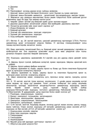 4. Дархлаа
5. Тан
/25./ Пиелонефрит үүсэхэд дараах хүчин зүйлүүд нөлөөлнө.
1. Шээсний замын саатал бөглөрөл болсоноос салст бүрхэвч нь сунаж нимгэрэх
2. Шээсний замын багажийн шинжилгээ , эмчилгээний үед халдваршууд зөөгдөн тархах
3. Жирэмсэн үед дааврын өөрчлөлтөөс болон умайн томролтоос болж шэээсний урсгал
хөдөлгөөнд шууд ба шууд бус замаар саатал үүсэх
4. Чихрийн шижин өвчний үед бөөрний эдийн цусан хангамж муудах
5. Дархлаа дарангуйлах эмчилгээний улмаас бие махбодийн дархлааны өөрчлөлт
/26./ Экскретор урогрофи хийх эсрэг заалт нэрлэнэ үү?
1. Иодын бэлдмэлд хэт мэдрэг
2. Бөөрний дутагдал
3. Элэгний үйл ажиллагааны ээнэгшил алдагдсан
4. Зүрхний үйл ажиллагааны алдагдал
5. Хүнд хэлбэрийн тиреотоксикоз
/27./ Өвчтөн Л. эр, 28 настай хавагнан, шээсний шинжилгээнд протеинури 3,75г/л, Рентген
шинжилгээнд архаг остеомиелит илэрсэн байлаа. Уг өвчтөнд гломерулонефрит онош
тавиад кортикостеройд эмчилгээг эхэлнэ.
/28./ бөөр хамгаалах эмчилгээний багц нь Бөөрний архаг өвчний даамжралыг сэргийлэх ач
холбогдолтой юм. Энэ зорилгоор үрэвслийн эсрэг, шээс хөөх үйлдэлтэй олон тооны
ургамлын бэлдмэл хэрэглэж бөөрийг хамгаална.
/29./ Ходоодны шархлааны идэвхижлийн A-I зэргийн үед уян дуранд илрэх шинжийг хэлнэ
үү ?
A. Шархны ёроол гүнзгий, фибринин өнгөртэй, хуниас харагдана. Шархны ирмэгний өнгө
нь цайвар
B. Шархны ёроол цайвар фибрин өнгөртөй
C. Шархны идэвхижил нь өндөр, шархны ёроол нь бохир цус болон гематинэн бүрхүүлтэй
ирмэг нь өргөгдсөн конвергенц илрээгүй
D. Шархны идэвхижил нь өндөр, шархны ёроол нь гематинэн бүрхүүлтэй, ирмэг нь
өргөгдсөн улаан өнгөтэй, конвергенц илэрсэн
E. Шарх хэмжээгээр жижиг, конвергенц үүсч, ёроолын өнгөр нимгэн, грануляц үүссэн
байна
/30./ Х. 18 настай, эрэгтэй. Цээж хорсоно, хооллосноос 2 цагийн дараа аюулхайд хүчтэй
нухаж өвдөнө, ар нуруу руу дамжина. Үзлэгт астеник галбиртай, хэл цэвэр, аюулхайд
эмзэглэлтэй, нугалуур эмзэглэлтэй хатуувтар.Рентген шинжилгээнд ходоодонд шингэн
ихтэй, барийн шохой саатна, дээд гэдэсний булцуу хэсгийн хэлбэр
алдагдсан.Үйлчлүүлэгчийн ходоодны гистологи шинжилгээнд Helicobacter Pylori илэрчээ.
Та Маастрихтийн III удирдамжийн дагуу хэрэглэж болох эмийг сонгоно уу?
1. Ранитидин, кларитромицин, трихопол
2. Висмут, омепразол, тетрациклин, метронидазол
3. Фамотидин, амоксациллин, фурадонин
4. Омепразол, кларитромицин, амоксациллин
5. Омепразол, эритромицин, трихопол
/31./ С.44 настай, эмэгтэй. Аюулхайд өвдөнө, хоолонд дургүй, махан хоолны шингэц тааруу,
хааяа гүйлгэнэ, Улаан хоолой, ходоодны рН метрийн шинжилгээнд улаан хоолойн рН 6,7:
ходоодны их бие хэсгийн рН 5,0. рН метрийн шинжилгээг үнэлнэ үү?
1. Ходоод-улаан хоолойн сөөргөө
2. Дээд гэдэс ходоодны сөөргөө
3. Гиперацидизм
4. Гипоацидизм
5. Нормоацидизм
/32./ Өрцний доор хий хуралдах шалтгааныг нэрлэнэ үү?
1. Абортын үед умай цоорсон бол
 