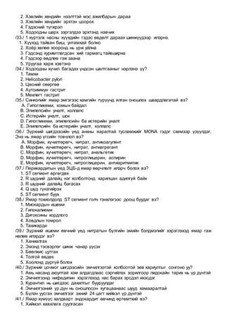 2. Хэвлийн хөндийн нээлттэй мэс ажилбарын дараа
3. Хэвлийн хөндийн эрхтэн цоорох
4. Гэдэсний түгжрэл
5. Ходоодны шарх зэргэлдээ эрхтэнд нэвчих
/33./ 1 хүртэлх насны хүүхдийн гэдэс өвдөлт дараах шинжүүдээр илэрнэ.
1. Хүүхэд тайван биш, унтамхай болно
2. Хоёр хөлөө хооронд нь үрж уйлна
3. Гэдсэнд хуримтлагдсан хий гармагц тайвширна
4. Гэдсээр өвдлөө гэж заана
5. Уруугаа харж хэвтэнэ
/34./ Ходоодны хүчил багадах үндсэн шалтгааныг нэрлэнэ үү?
1. Тамхи
2. Helicobacter pylori
3. Цөсний сөөргөө
4. Аутоиммун гастрит
5. Мөхлөгт гастрит
/35./ Синкопийг ямар эмгэгээс хамгийн түрүүнд ялган оношлох шаардлагатай вэ?
A. Гипогликеми, комын байдал
B. Эпилепсийн уналт, коллапс
C. Истерийн уналт, шок
D. Гипогликеми, эпилепсийн ба истерийн уналт
E. Эпилепсийн ба истерийн уналт, коллапс
/36./ Зүрхний шигдээсийн үед анхны яаралтай тусламжийг MONA гэдэг схемээр үзүүлдэг.
Энэ нь ямар үгсийн товчлол вэ?
A. Морфин, хүчилтөрөгч, нитрат, антикоагулянт
B. Морфин, хүчилтөрөгч, нитрат, антиагрегант
C. Морфин, хүчилтөрөгч, нитрат, анальгетик
D. Морфин, хүчилтөрөгч, нитроглицерин, аспирин
E. Морфин, хүчилтөрөгч, нитроглицерин, антиаритмитик
/37./ Перикардитын үед ЗЦБ-д ямар өөрчлөлт илэрч болох вэ?
1. ST сегмент өргөгдөх
2. R шүдний далайц нэг холболтонд харилцан адилгүй байх
3. R шүдний далайц багасах
4. Q шүд гүнзгийрэх
5. ST сегмент буух
/38./ Ямар тохиолдолд ST сегмент голч тэнхлэгээс доош буудаг вэ?
1. Миокардын ишеми
2. Гипокалиеми
3. Дигоксины хордлого
4. Ховдлын томрол
5. Тахикарди
/39./ Зүрхний ишеми өвчний үед нитратын бүлгийн эмийн бэлдмэлийг хэрэглэхэд ямар гаж
нөлөө илэрдэг вэ?
1. Ханиалгах
2. Эмэнд тэсвэрлэг шинж чанар үүсэх
3. Бөөлжис цутгах
4. Толгой өвдөх
5. Хоолонд дүргүй болох
/40./ Зүрхний цочмог шигдээсийн эмчилгээтэй холбоотой зөв хариултыг сонгоно уу?
1. Амь насанд аюултай хэм алдагдлаас сэргийлэх зорилгоор лидокайн тарих нь үр дүнтэй
2. Эмчилгээнд нифедипин хэрэглэхэд нас барах эрсдэл ихэсдэг
3. Курантил нь шигдээс дахилтыг бууруулдаг
4. Эмчилгээний үр дүн нь оношлосон хугацаанаас шууд хамааралтай
5. Бүлэн уусгах эмчилгээг эхний 24 цагт хийвэл үр дүнтэй
/41./ Ямар хүмүүс халдварт эндокардит өвчинд өртөмтхий вэ?
1. Хиймэл хавхлага суулгасан
 