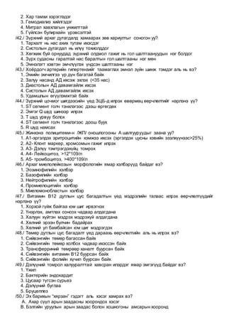 2. Хар тамхи хэрэглэдэг
3. Гемодиализ хийлгэдэг
4. Митрал хавхлагын унжилттай
5. Гүйлсэн булирхайн үрэвсэлтэй
/42./ Зүрхний архаг дутагдалд хамаарах зөв хариултыг соногон уу?
1. Тархалт нь нас ахих тутам ихэсдэг
2. Систолын дутагдал нь илүү тохиолддог
3. Хөгжиж буй орнуудад зүрхний олдмол гажиг нь гол шалтгаануудын нэг болдог
4. Зүрх судасны гаралтай нас баралтын гол шалтгааны нэг мөн
5. Эмнэлэгт хэвтэн эмчлүүлэх үндсэн шалтгааны нэг
/43./ Хоёрдогч артерийн гипертензийг таамаглах эмнэл зүйн шинж тэмдэг аль нь вэ?
1. Эмийн эмчилгээ үр дүн багатай байх
2. Залуу насанд АД ихсэж эхлэх (<35 нас)
3. Диастолын АД давамгайлж ихсэх
4. Систолын АД давамгайлж ихсэх
5. Удамшлын өгүүлэмжтэй байх
/44./ Зүрхний цочмог шигдээсийн үед ЗЦБ-д илрэх өвөрмөц өөрчлөлтийг нэрлэнэ үү?
1. ST сегмент голч тэнхлэгээс дээш өргөгдөх
2. Эмгэг Q шүд шинээр илрэх
3. Т шүд урвуу болох
4. ST сегмент голч тэнхлэгээс доош буух
5. R шүд намсах
/45./ Жинхэнэ полицитеми-н /ЖП/ оношлогооны А шалгууруудыг заана уу?
1. А1-эргэлдэх эритроцитийн хэмжээ ихсэх (эргэлдэх цусны хэвийн эзэлхүүнээс>25%)
2. А2- Клонт маркер, хромсомын гажиг илрэх
3. А3- Дэлүү тэмтрэгдэхүйц томрох
4. А4- Лейкоцитоз, >12*109/л
5. А5- тромбоцитоз, >400*109/л
/46./ Архаг миелолейкозын морфологийн ямар хэлбэрүүд байдаг вэ?
1. Эозинофилийн хэлбэр
2. Базофилийн хэлбэр
3. Нейтрофилийн хэлбэр
4. Промиелоцитийн хэлбэр
5. Миеломонобластын хэлбэр
/47./ Витамин В12 дутлын цус багадалтын үед мэдрэлийн талаас илрэх өөрчлөлтүүдийг
нэрлэнэ үү?
1. Хорхой гүйж байгаа юм шиг ирвэгнэх
2. Үнэрлэх, амтлах сонсох чадвар алдагдана
3. Халуун хүйтэн мэдрэх мэдрэхүй алдагдана
4. Хөлний эрээн булчин бадайрах
5. Хөлний ул бамбайсан юм шиг мэдрэгдэх
/48./ Төмөр дутлын цус багадалт үед дараахь өөрчлөлтийн аль нь илрэх вэ?
1. Сийвэнгийн төмөр багассан байх
2. Сийвэнгийн төмөр холбох чадвар ихэссэн байх
3. Трансферриний төмрөөр ханалт буурсан байх
4. Сийвэнгийн витамин В12 буурсан байх
5. Сийвэнгийн фолийн хүчил буурсан байх
/49./ Дэлүүний томрол халууралттай хавсран илэрдэг ямар эмгэгүүд байдаг вэ?
1. Үжил
2. Бактерийн эндокардит
3. Цусаар түгсэн сүрьеэ
4. Дэлүүний буглаа
5. Бруцеллез
/50./ Эх барихын “хярзан” гэдэгт аль хэсэг хамрах вэ?
A. Ахар сүүл арын заадасны хоорондох хэсэг
B. Бэлгийн уруулын арын заадас болон хошногоны амсарын хооронд
 