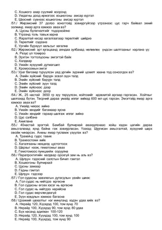 C. Хошного ахар сүүлний хооронд
D. Умдагны доод ирмэгээс хошногоны амсар хүртэл
E. Шээсний сүвнээс хошногоны амсар хүртэл
/51./ Жирэмсний 37 долоо хоногтойд зовиургүйгээр үтрээнээс цус гарч байвал эхний
ээлжинд ямар арга хэмжээ авах вэ?
A. Цусны бүлэгнэлтийг тодорхойлно
B. Үтрээнд толь тавьж харна
C. Яаралтай кесар хагалгаагаар төрөлтийг шийднэ
D. Төрөлтийг сэдээнэ
E. Ургийн бүрхүүл хальсыг хагална
/52./ Жирэмсний эрт хугацаанд аяндаа зулбахад нөлөөлөх үндсэн шалтгааныг нэрлэнэ үү:
A. Резус үл тохироо
B. Эрхтэн тогтолцооны эмгэгтэй байх
C. Халдвар
D. Умайн хүзүүний дутмагшил
E. Хромосомын эмгэг
/53./ Ураг бөгсөөр түрүүлсэн үед ургийн зүрхний цохилт хаана тод сонсогдох вэ?
A. Эхийн хүйсний баруун эсвэл зүүн талд
B. Эхийн хүйсний баруун талд
C. Эхийн хүйсний зүүн талд
D. Эхийн хүйснээс дээр
E. Эхийн хүйснээс доор
/54./ Ж., 25 настай 3650 гр хүү төрүүлсэн, хойтохийг идэвхитэй аргаар гаргасан. Хойтхыг
шалгахад бүтэн. Төсрний дараа умайд иллэг хийхэд 600 мл цус гарсан. Эмэгтэйд ямар арга
хэмжээ авах вэ?
A. Умайд чихээс хийнэ
B. Умайн хөндийг багажаар хусна
C. Умайн хөндийг гараар шалгаж иллэг хийнэ
D. Цус сэлбэнэ
E. Ажиглана
/55./ 40настай эрэгтэй. Бамбай булчирхай авахуулснаас хойш хэдэн цагийн дараа
амьсгалахад хүнд байна гэж зовиурласан. Үзэхэд: Шуугисан амьсгалтай, хүзүүний шарх
овойж чинэрсэн. Анхны ямар тусламж үзүүлэх вэ?
A. Трахей-д гуурс тавих
B. Трахеостоми хийх
C. Хагалгааны нөхцөлд цустогтоох
D. Шархыг нээж, гематомыг авах
E. Гемотомоос пункцхийж соруулна
/56./ Парапроктитийн халдвар орохгүй зам нь аль вэ?
A. Шулуун гэдэсний салстын бичил гэмтэл
B. Хошногоны булчирхай
C. Цусны замаар
D. Гадны гэмтэл
E. Шулуун гэдсээр
/57./ Гол судасны хавхлагын дутагдлын үеийн шинж:
A. Гол судас нь нийтдээ өргөснө
B. Гол судасны өгсөх хэсэг нь өргөснө
C. Гол судас нь нийтдээ нарийсна
D. Гол судас өөрчлөгдөхгүй
E. Зүүн ховдлын хэмжээ багасна
/58./ Цээжний шахалтыг нэг минутанд хэдэн удаа хийх вэ?
A. Нярайд 120, Хүүхдэд 100, том хүнд 70
B. Нярайд 100, Хүүхдэд 90, том хүнд 80 удаа
C. Бүх насанд адилхан 100-120
D. Нярайд 120, Хүүхдэд 100, том хүнд 100
E. Нярайд 100, Хүүхдэд, том хүнд 90
 