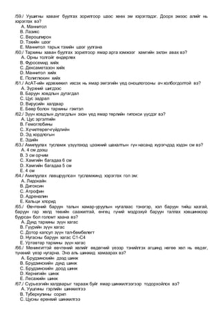 /59./ Уушигны хаванг буулгах зорилгоор шээс хөөх эм хэрэглэдэг. Доорх эмээс алийг нь
хэрэглэх вэ?
A. Маннитол
B. Лазикс
C. Верошпирон
D. Тэхийн шээг
E. Маннитол тарьж тэхийн шээг уулгана
/60./ Тархины хаван буулгах зорилгоор ямар арга хэмжээг хамгийн эхлэн авах вэ?
A. Орны толгойг өндөрлөх
B. Фуросемид хийх
C. Дексаметазон хийх
D. Маннитол хийх
E. Полиглюкин хийх
/61./ АсАТ-ийн идэвхижил ихсэх нь ямар эмгэгийн үед оношлогооны ач холбогдолтой вэ?
A. Зүрхний шигдээс
B. Баруун ховдлын дутагдал
C. Цус задрал
D. Вирусийн халдвар
E. Бөөр болон тархины гэмтэл
/62./ Зүүн ховдлын дутагдлын эхэн үед ямар төрлийн гипокси үүсдэг вэ?
A. Цус эргэлтийн
B. Гемоглобины
C. Хүчилтөрөгчгүйдлийн
D. Эд хордлогын
E. Эдийн
/63./ Амилуулах тусламж үзүүлэхэд цээжний шахалтын гүн насанд хүрэгчдэд хэдэн см вэ?
A. 4 см дээш
B. 3 см орчим
C. Хамгийн багадаа 6 см
D. Хамгийн багадаа 5 см
E. 4 см
/64./ Амилуулах лавшруулсан тусламжинд хэрэглэх гол эм:
A. Лидокайн
B. Дигоксин
C. Атрофин
D. Адреналин
E. Кальци хлорид
/65./ Өвчтөний баруун талын хамар-уруулын нугалаас тэнэгэр, хэл баруун тийш хазгай,
баруун гар хөлд төвийн саажилтай, өнгөц гүний мэдрэхүй баруун таллах хэвшинжээр
буурсан бол голомт хаана вэ?
A. Дунд тархины зүүн хагас
B. Гүүрийн зүүн хагас
C. Дотор капсул зүүн тал-бөмбөлөгт
D. Нугасны баруун хагас С1-С4
E. Уртавтар тархины зүүн хагас
/66./ Менингиттэй өвчтөний хөлийг өвдөгний үеээр тэнийлгэх агшинд нөгөө хөл нь өвдөг,
түнхний үеэр нугарна. Энэ аль шинжид хамаарах вэ?
A. Брудзинскийн дээд шинж
B. Брудзинскийн дунд шинж
C. Брудзинскийн доод шинж
D. Кернигийн шинж
E. Лесажийн шинж
/67./ Сүрьеэгийн халдварыг тарааж буйг ямар шинжилгээгээр тодорхойлох вэ?
A. Уушгины гэрлийн шинжилгээ
B. Туберкулины сорил
C. Цусны ерөнхий шинжилгээ
 