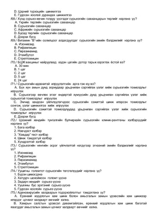 D. Цэрний түрхэцийн шинжилгээ
E. Гуурсан хоолой дурандах шинжилгээ
/68./ Хүнд сүрьеэ өвчин голдуу үүсгэдэг сүрьеэгийн савханцарын төрлийг нэрлэнэ үү?
A. Үхрийн төрлийн сүрьеэгийн савханцар
B. Сүрьеэгийн савханцар
C. Африкийн сүрьеэгийн савханцар
D. Бусад төрлийн сүрьеэгийн савханцар
E. Дээрхи бүгд
/69./ Витамин “В”-ийн солилцоог алдагдуулдаг сүрьеэгийн эмийн бэлдэмлийг нэрлэнэ үү?
A. Изониазид
B. Рифампицин
C. Пиразинамид
D. Этамбутол
E. Стрептомицин
/70./ БЦЖ вакциныг найруулаад хэдэн цагийн дотор тарьж хэрэглэх ёстой вэ?
A. 30 мин
B. 1 цаг
C. 2 цаг
D. 5 цаг
E. 24 цаг
/71./ Сүрьеэгийн идэвхитэй илрүүлэлтийн арга гэж юу вэ?
A. Бүх хүн амын дунд зориудаар урьдчилан сэргийлэх үзлэг хийж сүрьеэгийн тохиолдлыг
илрүүлэх
B. Сүрьеэгээр өвчлөх эгзэг өндөртэй хүмүүсийн дунд урьдчилан сэргийлэх үзлэг хийж
сүрьеэтэй тохиолдлыг илрүүлэх
C. Эмчид хандсан үйлчлүүлэгчдээс сүрьеэгийн сэжигтэй шинж илэрсэн тохиолдлыг
сонгож, үзлэг шинжилгээ хийж илрүүлэх
D. Сүрьеэгийн сэжигтэй тохиолдлуудад урьдчилан сэргийлэх үзлэг хийж сүрьеэгийн
тохиолдлыг илрүүлэх
E. Дээрхи бүгд
/72./ Цээжний хөндийн тунгалгийн булчирхайн сүрьеэгийн клиник-рентгены хэлбэрүүдийг
нэрлэнэ үү?
1. Бага хэлбэр
2. Нэвчдэст хэлбэр
3. “Хавдар” төст хэлбэр
4. Шинж тэмдэггүй хэлбэр
5. Хүндрэлтэй хэлбэр
/73./ Сүрьеэгийн нянгийн эсрэг үйлчлэлтэй нэгдүгээр эгнээний эмийн бэлдмэлийг нэрлэнэ
үү?
1. Изониазид
2. Рифампицин
3. Пиразинамид
4. Этамбутол
5. Стрептомицин
/74./ Уушигны голомтот сүрьеэгийн төгсгөлүүдийг нэрлэнэ үү?
1. Бүрэн шимэгдэнэ
2. Хатуурч шохойжсон голомт үүснэ
3. Задарч хөндийт сүрьеэ үүснэ
4. Уушгины бус эрхтэний сүрьеэ үүснэ
5. Гуурсан хоолойн сүрьеэ үүснэ
/75./ Аденовирүсийн халдварын тодорхойлолтыг тэмдэглэнэ үү?
A. Ерөнхий хордлогын хам шинж болон амьсгалын замын үрэвслийн хам шинжээр
илэрдэг цочмог халдварт өвчнийг хэлнэ.
B. Хамрын салстын үрэвсэл давамгайлсан, ерөнхий хордлогын хам шинж багатай
явагддаг амьсгалын замын цочмог халдварт өвчнийг хэлнэ.
 