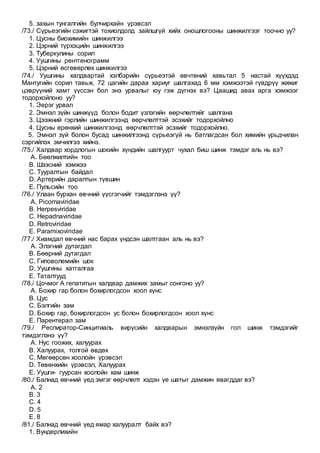 5. захын тунгалгийн булчирхайн үрэвсэл
/73./ Сүрьеэгийн сэжигтэй тохиолдолд зайлшгүй хийх оношлогооны шинжилгээг тоочно уу?
1. Цусны биохимийн шинжилгээ
2. Цэрний түрхэцийн шинжилгээ
3. Туберкулины сорил
4. Уушгины рентгенограмм
5. Цэрний өсгөвөрлөх шинжилгээ
/74./ Уушгины халдвартай хэлбэрийн сүрьеэтэй өвчтөний хавьтал 5 настай хүүхдэд
Мантугийн сорил тавьж, 72 цагийн дараа хариуг шалгахад 6 мм хэмжээтэй гүвдрүү жижиг
цэврүүний хамт үүссэн бол энэ урвалыг юу гэж дүгнэх вэ? Цаашид авах арга хэмжээг
тодорхойлоно уу?
1. Эерэг урвал
2. Эмнэл зүйн шинжүүд болон бодит үзлэгийн өөрчлөлтийг шалгана
3. Цээжний гэрлийн шинжилгээнд өөрчлөлттэй эсэхийг тодорхойлно
4. Цусны ерөнхий шинжилгээнд өөрчлөлттэй эсэхийг тодорхойлно.
5. Эмнэл зүй болон бусад шинжилгээнд сүрьеэгүй нь батлагдсан бол химийн урьдчилан
сэргийлэх эмчилгээ хийнэ.
/75./ Халдвар хордлогын шокийн хүндийн шалгуурт чухал биш шинж тэмдэг аль нь вэ?
A. Бөөлжилтийн тоо
B. Шээсний хэмжээ
C. Тууралтын байдал
D. Артерийн даралтын түвшин
E. Пульсийн тоо
/76./ Улаан бурхан өвчний үүсгэгчийг тэмдэглэнэ үү?
A. Picornaviridae
B. Herpesviridae
C. Hepadnaviridae
D. Retroviridae
E. Paramixoviridae
/77./ Хиамдал өвчний нас барах үндсэн шалтгаан аль нь вэ?
A. Элэгний дутагдал
B. Бөөрний дутагдал
C. Гиповолемийн шок
D. Уушгины хатгалгаа
E. Таталтууд
/78./ Цочмог А гепатитын халдвар дамжих замыг сонгоно уу?
A. Бохир гар болон бохирлогдсон хоол хүнс
B. Цус
C. Бэлгийн зам
D. Бохир гар, бохирлогдсон ус болон бохирлогдсон хоол хүнс
E. Парентерал зам
/79./ Респиратор-Синцитиаль вирүсийн халдварын эмнэлзүйн гол шинж тэмдэгийг
тэмдэглэнэ үү?
A. Нус гоожих, халуурах
B. Халуурах, толгой өвдөх
C. Мөгөөрсөн хоолойн үрэвсэл
D. Төвөнхийн үрэвсэл, Халуурах
E. Уушги- гуурсан хоолойн хам шинж
/80./ Балнад өвчний үед эмгэг өөрчлөлт хэдэн үе шатыг дамжин явагддаг вэ?
A. 2
B. 3
C. 4
D. 5
E. 8
/81./ Балнад өвчний үед ямар халууралт байх вэ?
1. Вундерлихийн
 