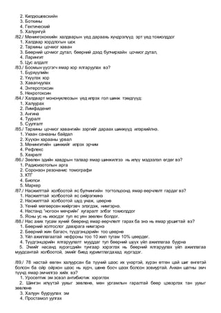 2. Килдюшевскийн
3. Боткины
4. Гектический
5. Халуунгүй
/82./ Менингококкийн халдварын үед дараахь хүндрэлүүд эрт үед тохиолддог
1. Халдвар хордлогын шок
2. Тархины цочмог хаван
3. Бөөрний цочмог дутал, бөөрний дээд булчирхайн цочмог дутал,
4. Ларингит
5. Цус алдалт
/83./ Боомын үүсгэгч ямар хор ялгаруулах вэ?
1. Бүрхүүлийн
2. Үхүүлэх хор
3. Хавагнуулах
4. Энтеротоксин
5. Некротоксин
/84./ Халдварт мононуклеозын үед илрэх гол шинж тэмдгүүд:
1. Халуурах
2. Лимфаденит
3. Ангина
4. Тууралт
5. Суулгалт
/85./ Тархины цочмог хавангийн зэргийг дараах шинжүүд илэрхийлнэ.
1. Ухаан санааны байдал
2. Хүүхэн харааны урвал
3. Менингитийн шинжийг илрэх эрчим
4. Рефлекс
5. Хөхрөлт
/86./ Зөөлөн эдийн хавдрын талаар ямар шинжилгээ нь илүү мэдээлэл өгдөг вэ?
1. Радиоизотопын арга
2. Соронзон резонанис томографи
3. КТГ
4. Биопси
5. Маркер
/87./ Насжилттай холбоотой яс булчингийн тогтолцоонд ямар өөрчлөлт гардаг вэ?
1. Насжилттай холбоотой яс сийрэгжинэ
2. Насжилттай холбоотой шүд унаж, цөөрнө
3. Үений мөгөөрсөн жийргэвч элэгдэж, нимгэрнэ.
4. Настанд “ногоон мөчрийн” хугаралт элбэг тохиолддог
5. Ясны ус нь ихэсдэг тул яс уян зөөлөн болдог.
/88./ Нас ахих тусам хүний бөөрөнд ямар өөрчлөлт гарах ба энэ нь ямар уршигтай вэ?
1. Бөөрний холтослог давхрага нимгэрнэ
2. Бөөрний жин багасч, түүдгэнцэрийн тоо цөөрнө
3. Үйл ажиллагаатай нефроны тоо 10 жил тутам 10% цөөрдөг.
4. Түүдгэнцэрийн ялгаруулалт мууддаг тул бөөрний шүүх үйл ажиллагаа буурна
5. Эмийг насанд хүрэгсдийн тунгаар хэрэглэх нь бөөрний ялгаруулах үйл ажиллагаа
муудсантай холбоотой, эмийг биед хуримтлагдахад хүргэдэг.
/89./ 78 настай өвгөн халуурсан ба түүний шээс их үнэртэй, хүрэн өтгөн цай шиг өнгөтэй
болсон ба ойр ойрхон шээс нь хүрч, шөнө босч шээх болсон зовиуртай. Анхан шатны эмч
түүнд ямар эмчилгээ хийх вэ?
1. Уросептик эм эсвэл антибиотик хэрэглэх
2. Шингэн илүүтэй уухыг зөвлөнө, мөн ургамлын гаралтай бөөр цэвэрлэх тан уухыг
зөвлөнө
3. Халуун бууруулах эм
4. Простамол уулгах
 
