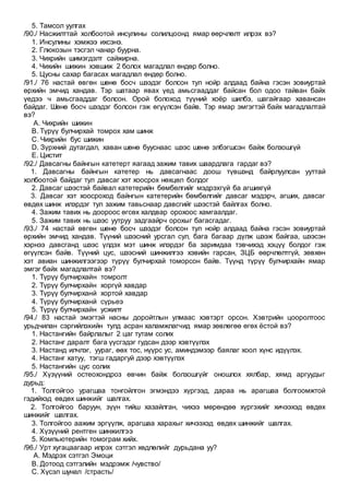 5. Тамсол уулгах
/90./ Насжилттай холбоотой инсулины солилцоонд ямар өөрчлөлт илрэх вэ?
1. Инсулины хэмжээ ихсэнэ.
2. Глюкозын тэсгэл чанар буурна.
3. Чихрийн шимэгдэлт сайжирна.
4. Чихийн шижин хэвшиж 2 болох магадлал өндөр болно.
5. Цусны сахар багасах магадлал өндөр болно.
/91./ 76 настай өвгөн шөнө босч шээдэг болсон тул нойр алдаад байна гэсэн зовиуртай
өрхийн эмчид хандав. Тэр шатаар явах үед амьсгааддаг байсан бол одоо тайван байх
үедээ ч амьсгааддаг болсон. Орой болоход түүний хоёр шилбэ, шагайгаар хавансан
байдаг. Шөнө босч шээдэг болсон гэж өгүүлсэн байв. Тэр ямар эмгэгтэй байх магадлалтай
вэ?
A. Чихрийн шижин
B. Түрүү булчирхай томрох хам шинж
C. Чихрийн бус шижин
D. Зүрхний дутагдал, хаван шөнө бууснаас шээс шөнө элбэгшсэн байж болзошгүй
E. Цистит
/92./ Давсагны байнгын катетерт яагаад зажим тавих шаардлага гардаг вэ?
1. Давсагны байнгын катетер нь давсагнаас доош түвшэнд байрлуулсан ууттай
холбоотой байдаг тул давсаг хэт хоосрох нөхцөл болдог
2. Давсаг шээстэй байвал катетерийн бөмбөлгийг мэдрэхгүй ба агшихгүй
3. Давсаг хэт хоосроход байнгын катетерийн бөмбөлгийг давсаг мэдэрч, агших, давсаг
өвдөх шинж илэрдэг тул зажим тавьснаар давсгийг шээстэй байлгах болно.
4. Зажим тавих нь доороос өгсөх халдвар орохоос хамгаалдаг.
5. Зажим тавих нь шээс уутруу задгаайрч орохыг багасгадаг.
/93./ 74 настай өвгөн шөнө босч шээдэг болсон тул нойр алдаад байна гэсэн зовиуртай
өрхийн эмчид хандав. Түүний шээсний урсгал сул, бага багаар дүлж шээж байгаа, шээсэн
хэрнээ давсганд шээс үлдэх мэт шинж илэрдэг ба заримдаа тэвчихэд хэцүү болдог гэж
өгүүлсэн байв. Түүний цус, шээсний шинжилгээ хэвийн гарсан, ЗЦБ өөрчлөлтгүй, зөвхөн
хэт авиан шинжилгээгээр түрүү булчирхай томорсон байв. Түүнд түрүү булчирхайн ямар
эмгэг байх магадлалтай вэ?
1. Түрүү булчирхайн томролт
2. Түрүү булчирхайн хоргүй хавдар
3. Түрүү булчирханй хортой хавдар
4. Түрүү булчирханй сүрьеэ
5. Түрүү булчирхайн усжилт
/94./ 83 настай эмэгтэй насны доройтлын улмаас хэвтэрт орсон. Хэвтрийн цооролтоос
урьдчилан сэргийлэхийн тулд асран халамжлагчид ямар зөвлөгөө өгөх ёстой вэ?
1. Настангийн байрлалыг 2 цаг тутам солих
2. Настанг даралт бага үүсгэдэг гудсан дээр хэвтүүлэх
3. Настанд илчлэг, уураг, өөх тос, нүүрс ус, аминдэмээр баялаг хоол хүнс идүүлэх.
4. Настанг хатуу, тэгш гадаргуй дээр хэвтүүлэх
5. Настангийн цус солих
/95./ Хүзүүний остеохондроз өвчин байж болзошгүйг оношлох хялбар, хямд аргуудыг
дурьд:
1. Толгойгоо урагшаа тонгойлгон эгмэндээ хүргээд, дараа нь арагшаа болгоомжтой
гэдийхэд өвдөх шинжийг шалгах.
2. Толгойгоо баруун, зүүн тийш хазайлган, чихээ мөрөндөө хүргэхийг хичээхэд өвдөх
шинжийг шалгах.
3. Толгойгоо аажим эргүүлж, арагшаа харахыг хичээхэд өвдөх шинжийг шалгах.
4. Хүзүүний рентген шинжилгээ
5. Компьютерийн томограм хийх.
/96./ Урт хугацаагаар илрэх сэтгэл хөдлөлийг дурьдана уу?
A. Мэдрэх сэтгэл Эмоци
B. Дотоод сэтгэлийн мэдрэмж /чувство/
C. Хүсэл шунал /страсть/
 