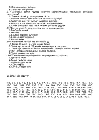 D. Сэтгэл цочирдол /аффект/
E. Зан сэтгэл /настроение/
/97./ Анагаахын сэтгэл судлалд эмнэлгийн мэргэжилтнүүдийн харилцааны сэтгэлзүйн
үндэс юу вэ?
1. “Эмпати” гэдгийг ур чадвартай гэж ойлгох
2. Раппорт” гэдэг нь сэтгэлзүйн холбоо тогтоож харилцах
3. Үйлчлүүлэгчийн үнэт зүйлийг хүндэтгэж харилцах
4. Ярилцлага өгөгчийн сэтгэл хөдлөлийг мэдэрч харилцах
5. Хүнийг анхаарлын төвд тавьж тусламж үйлчилгээ үзүүлэх
/98./ Дотоод шүүрлийн захын эрхтэнд аль нь хамаарагдах вэ.
1. Бамбай булчирхай
2. Өндгөвч
3. Бамбайн дэргэдэх булчирхай
4. Бөөрний дээд булчирхай
5. Боргоцой бие
/99./ Тохойн үеийг тэмтрэх зөв аргыг заана уу
A. Тохойг 90 хэмийн өнцгөөр нугалж барина
B. Тохойг сул чөлөөтэй 110 хэмийн өнцгөөр нугалж тэмтрэнэ
C. Тохойг сул чөлөөтэй 90 хэмийн өнцгөөр эмч 2 гараараа дэмжин барина.
D. Эмч нэг гараар тохойг дурын өнцгөөр тэмтрэнэ.
E. Тохойг эргүүлж тэмтрэнэ
/100./ Хэрэх өвчний үед лабораторид ямар өөрчлөлтүүд гарах вэ.
1. Цагаан эс ихсэх
2. Гамма глобулин ихсэх
3. С урвалж уураг ихсэх
4. АСЛО буурах
5. Анти ССР эерэг байх
Сорилын зөв хариулт
1-D, 2-B, 3-C, 4-C, 5-D, 6-C, 7-C, 8-A, 9-A, 10-E, 11-E, 12-E, 13-E, 14-A, 15-A, 16-A,
17-C, 18-A, 19-D, 20-D, 21-E, 22-E, 23-A, 24-A, 25-C, 26-C, 27-C, 28-B, 29-B, 30-E,
31-A, 32-A, 33-C, 34-D, 35-E, 36-D, 37-A, 38-C, 39-C, 40-A, 41-A, 42-D, 43-C, 44-C,
45-E, 46-A, 47-A, 48-A, 49-A, 50-E, 51-C, 52-C, 53-B, 54-B, 55-B, 56-D, 57-A, 58-C,
59-B, 60-A, 61-C, 62-A, 63-B, 64-A, 65-D, 66-B, 67-A, 68-C, 69-E, 70-B, 71-C, 72-A,
73-C, 74-E, 75-A, 76-E, 77-D, 78-D, 79-E, 80-D, 81-A, 82-A, 83-A, 84-A, 85-E, 86-C,
87-A, 88-E, 89-A, 90-C, 91-D, 92-A, 93-A, 94-A, 95-A, 96-E, 97-E, 98-B, 99-B, 100-A,
 