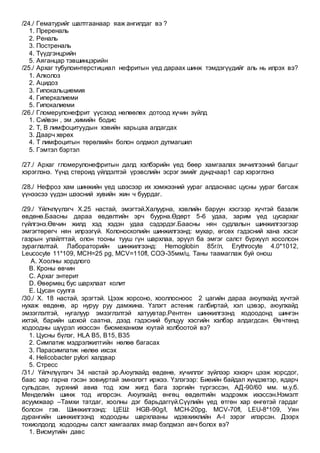 /24./ Гематурийг шалтгаанаар яаж ангилдаг вэ ?
1. Пререналь
2. Реналь
3. Постреналь
4. Түүдгэнцрийн
5. Аяганцар тэвшинцэрийн
/25./ Архаг тубулоинтерстициал нефритын үед дараах шинж тэмдэгүүдийг аль нь илрэх вэ?
1. Алколоз
2. Ацидоз
3. Гипокальциемия
4. Гиперкалиеми
5. Гипокалиеми
/26./ Гломерулонефрит үүсэхэд нөлөөлөх дотоод хүчин зүйлд
1. Сийвэн , эм ,химийн бодис
2. Т, В лимфоцитуудын хэвийн харьцаа алдагдах
3. Даарч хөрөх
4. Т лимфоцитын төрөлхийн болон олдмол дутмагшил
5. Гэмтэл бэртэл
/27./ Архаг гломерулонефритын далд хэлбэрийн үед бөөр хамгаалах эмчилгээний багцыг
хэрэглэнэ. Үүнд стероид үйлдэлтэй үрэвслийн эсрэг эмийг дундчаар1 сар хэрэглэнэ
/28./ Нефроз хам шинжийн үед шээсээр их хэмжээний уураг алдаснаас цусны уураг багсаж
үүнээсээ үүдэн шээсний хувийн жин ч буурдаг.
/29./ Үйлчлүүлэгч Х.25 настай, эмэгтэй.Халуурна, хэвлийн баруун хэсгээр хүчтэй базалж
өвдөнө.Баасны дараа өвдөлтийн эрч буурна.Өдөрт 5-6 удаа, зарим үед цусархаг
гүйлгэнэ.Өвчин жилд хэд хэдэн удаа сэдэрдэг.Баасны нян судлалын шинжилгээгээр
эмгэгтөрөгч нян илрээгүй. Колоноскопийн шинжилгээнд: мухар, өгсөх гэдэсний хана хэсэг
газрын улайлттай, олон тооны тууш гүн шархлаа, эрүүл ба эмгэг салст бүрхүүл хосолсон
зураглалтай. Лабораторийн шинжилгээнд: Hemoglobin 85г/л, Erythrocyte 4.0*1012,
Leucocyte 11*109, MCH=25 pg, MCV=110fl, СОЭ-35мм/ц. Таны таамаглаж буй онош
A. Хоолны хордлого
B. Кроны өвчин
C. Архаг энтерит
D. Өвөрмөц бус шархлаат колит
E. Цусан суулга
/30./ Х. 18 настай, эрэгтэй. Цээж хорсоно, хооллосноос 2 цагийн дараа аюулхайд хүчтэй
нухаж өвдөнө, ар нуруу руу дамжина. Үзлэгт астеник галбиртай, хэл цэвэр, аюулхайд
эмзэглэлтэй, нугалуур эмзэглэлтэй хатуувтар.Рентген шинжилгээнд ходоодонд шингэн
ихтэй, барийн шохой саатна, дээд гэдэсний булцуу хэсгийн хэлбэр алдагдсан. Өвчтөнд
ходоодны шүүрэл ихэссэн биомеханизм юутай холбоотой вэ?
1. Цусны бүлэг, HLA B5, B15, B35
2. Симпатик мэдрэлжилтийн нөлөө багасах
3. Парасимпатик нөлөө ихсэх
4. Helicobacter pylori халдвар
5. Стресс
/31./ Үйлчлүүлэгч 34 настай эр.Аюулхайд өвдөнө, хүчиллэг зүйлээр хэхэрч цээж хорсдог,
баас хар гарна гэсэн зовиуртай эмнэлэгт иржээ. Үзлэгээр: Биеийн байдал хүндэвтэр, ядарч
сульдсан, зүрхний авиа тод хэм жигд бага зэргийн түргэссэн, АД-90/60 мм. м.у.б.
Менделийн шинж тод илэрсэн. Аюулхайд өнгөц өвдөлтийн мэдрэмж ихэссэн.Нэмэлт
асуумжаар –Тамхи татдаг, хоолны дэг барьдаггүй.Сүүлийн үед өтгөн хар өнгөтэй гардаг
болсон гэв. Шинжилгээнд: ЦЕШ: HGB-90g/l, MCH-20pg, МСV-70fl, LEU-8*109, Уян
дурангийн шинжилгээнд ходоодны шархлааны идэвхижлийн A-I зэрэг илэрсэн. Дээрх
тохиолдолд ходоодны салст хамгаалах ямар бэлдмэл авч болох вэ?
1. Висмутийн давс
 