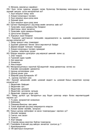 5. Митраль хавхлагын нарийсал
/39./ Зүүн титэм судасны уруудах салаа бүлэнгээр бөглөрөхөд миокардын аль хананд
зүрхний шигдээс үүсэх магадлалтай вэ?
1. Зүүн ховдлын хажуу хана
2. Ховдол хоорондын таславч
3. Зүүн ховдлын арын доод хана
4. Зүрхний орой
5. Зүүн ховдлын арын дээд хана
/40./ Цочмог перикардитын үед ямар эмийн эмчилгээ хийх вэ?
1. Үрэвслийн эсрэг дааврын бус бэлдмэл
2. Шалтгааны эсрэг эмчилгээ
3. Үрэвслийн эсрэг дааврын бэлдмэл
4. Цитостатик бэлдмэл
5. Харшлын эсрэг бэлдмэл
/41./ Тодорхой шалтгаангүй тэлэгдлийн кардиомиопати нь ишемийн кардиомиопатигаас
юугаар ялгаатай вэ?
1. Залуу хүмүүст илүү тохиолддог
2. Зүрхний цахилгаан бичлэг эмгэг өөрчлөлтгүй байдаг
3. Дөрвөн хөндий тэлэгдэж томордог
4. Ховдол хоорондын таславч зузаардаг
5. Уушгины гипертензи үүсдэг
/42./ Баруун ховдлын дутагдлын үед илрэхгүй шинжийг хэлнэ үү.
1. Элэг томрох
2. Гүрээний судас гүрийх
3. Хөл хавагнах
4. Ханиалгах
5. Амьсгаадах
/43./ Феохромоцитомын гаралтай АД ихдэлтийг ямар шинжилгээр нотлох вэ
1. Хэвлийн эхографийн шинжилгээ
2. Цусанд катехоламин үзэх
3. Цусанд ренин үзэх
4. Бөөрний дээд булчирхайн КТ
5. . Цусанд кортизол үзэх
/44./ Зүрхний шигдээсийн үеийн цээжний өвдөлт нь цээжний бахын өвдөлтөөс юугаар
ялгаатай вэ?
1. Өвдөлтийн байршил
2. Өвдөлтийн хүч
3. Өвдөлтийн дамжилт
4. Өвдөлтийн үргэлжлэх хугацаа
5. Өвдөлтийг сэдрээх хүчин зүйл
/45./ Төмөр дутлын цус багадалтын үед бодит үзлэгээр илэрч болох өөрчлөлтүүдийг
нэрлэнэ үү?
1. Үс унаж, хугарамтгай салаалсан
2. Койлонихи
3. Пламмер-Винсоны хам шинж
4. Тохой өвдөгний арьсанд гиперкератоз илэрсэн
5. Хэлний хөхлөг мөлийж, хагарсан.
/46./ Захын цусанд нейтрофил эс ихсэх тохиолдлуудыг нэрлэнэ үү?
1. Нянгийн халдвар
2. Гэмтэл, мэс засал
3. Үрэвсэл
4. Хорт хавдар
5. Стеройд эмүүд хэрэглэж байгаа тохиолдолд
/47./ Гемофили А өвчний үед хийгдэх эмчилгээг сонгоно уу ?
1. Криопериципитат
2. VIII факторын концентрат
 