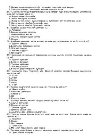 D. Баруун хавирган доорх хэсгийн гялтангийн үрэвслийн шинж илэрнэ.
E. Хоёрдогч холангит, панкреатит, мөханик шарлалт илрэх
/56./ 42 настай өвчтөнд "тиреотоксикозын хүнд хэлбэр" гэдэг онош тавигджээ. Эмчилгээний
оновчтой тактикийг заана уу.
A. Яаралтай мэс засал хийх
B. Эмийн хавсарсан эмчилгээ
C. Эмээр эмчлэх, оршин суугаа газраар нь булчирхайн эмч хяналтандаа авах
D. Эмээр эмчлэн, бамбай булчирхайг авах
E. Эмээр эмчлэн, бамбай булчирхайг тайрах
/57./ Уушигны буглаа үүсэх гол шалтгаан нь:
A. Аспираци
B. Бронхи хавдраар дарагдах
C. Пневмококкийн хатгаа
D. Уушигны завсрын эдийн хатгаа
E. Сүрьеэ
/58./ АлАТ-ийн идэвхижил ихсэх нь ямар эмгэгийн үед оношлогооны ач холбогдолтой вэ?
A. Зүрхний шигдээс
B. Бөөр болон булчингийн гэмтэл
C. Элэгний үрэвсэл
D. Элэгний хатуурал
E. Цус задрал
/59./ Булчингийн их хэмжээний дарагдалтай өвчтөнд хамгийн олонтой тохиолддог хүндрэл
юу вэ?
A. Зүрхний дутагдал
B. Бөөрний дутагдал
C. Тархины хаваншил
D. Элэгний дутагдал
E. Бөөрний дээд булчирхайн дутагдал
/60./ Амилуулах суурь тусламжийн үед Цээжний шахалтыг хамгийн багадаа хэдэн секунд
завсарлах вэ?
A. 10 сек
B. 20 сек
C. 30 сек
D. 40сек
E. 15 сек
/61./ Архины хордлоготой ухаангүй хүнд нэн түрүүнд юу хийх вэ?
A. Шингэн сэлбэх
B. Анальгин , димедрол
C. Глюкоз, В1
D. В6
E. Реополиглюкин
/62./ Ухаангүй өвчтөнд хамгийн түрүүнд үзүүлэх тусламж аль нь вэ?
A. Аюулыг зайлуулах
B. Хариултыг шалгах
C. Тусламж дуудах
D. Цээжинд шахалт хийх
E. Амьсгалын зам чөлөөлж амьсгал өгөх
/63./ Уушигны хаванг буулгах зорилгоор шээс хөөх эм хэрэглэдэг. Доорх эмээс алийг нь
хэрэглэх вэ?
A. Маннитол
B. Лазикс
C. Верошпирон
D. Тэхийн шээг
E. Маннитол тарьж тэхийн шээг уулгана
/64./ Тархины хаван буулгах зорилгоор ямар арга хэмжээг хамгийн эхлэн авах вэ?
A. Орны толгойг өндөрлөх
 