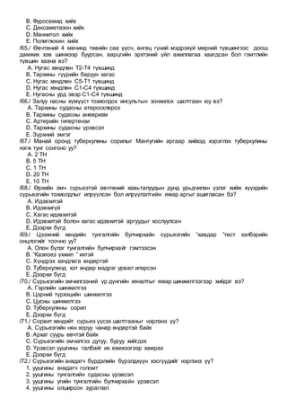 B. Фуросемид хийх
C. Дексаметазон хийх
D. Маннитол хийх
E. Полиглюкин хийх
/65./ Өвчтөний 4 мөчинд төвийн саа үүсч, өнгөц гүний мэдрэхүй мөрний түвшингээс доош
дамжих хэв шинжээр буурсан, аарцгийн эрхтэний үйл ажиллагаа хаагдсан бол гэмтлийн
түвшин хаана вэ?
A. Нугас хөндлөн Т2-Т4 түвшинд
B. Тархины гүүрийн баруун хагас
C. Нугас хөндлөн С5-Т1 түвшинд
D. Нугас хөндлөн С1-С4 түвшинд
E. Нугасны урд эвэр С1-С4 түвшинд
/66./ Залуу насны хүмүүст тохиолдох инсультын зонхилох шалтгаан юу вэ?
A. Тархины судасны атеросклероз
B. Тархины судасны аневризм
C. Артерийн гипертензи
D. Тархины судасны үрэвсэл
E. Зүрхний эмгэг
/67./ Манай оронд туберкулины сорилыг Мантугийн аргаар хийхэд хэрэглэх туберкулины
нэгж тунг сонгоно уу?
A. 2 ТН
B. 5 ТН
C. 1 ТН
D. 20 ТН
E. 10 ТН
/68./ Өрхийн эмч сүрьеэтэй өвчтөний хавьталуудын дунд урьдчилан үзлэг хийж хүүхдийн
сүрьеэгийн тохиолдлыг илрүүлсэн бол илрүүлэлтийн ямар аргыг ашигласан бэ?
A. Идэвхитэй
B. Идэвхигүй
C. Хагас идэвхитэй
D. Идэвхитэй болон хагас идэвхитэй аргуудыг хослуулсан
E. Дээрхи бүгд
/69./ Цээжний хөндийн тунгалгийн булчирхайн сүрьеэгийн “хавдар ”төст хэлбэрийн
онцлогийг тоочно уу?
A. Олон бүлэг тунгалгийн булчирхайг гэмтээсэн
B. “Казеоез үхжил ” ихтэй
C. Хүндрэх хандлага өндөртэй
D. Туберкулинд хэт өндөр мэдрэг урвал илэрсэн
E. Дээрхи бүгд
/70./ Сүрьеэгийн эмчилгээний үр дүнгийн хяналтыг ямар шинжилгээгээр хийдэг вэ?
A. Гэрлийн шинжилгээ
B. Цэрний түрхэцийн шинжилгээ
C. Цусны шинжилгээ
D. Туберкулины сорил
E. Дээрхи бүгд
/71./ Сорвит хөндийт сүрьеэ үүсэх шалтгааныг нэрлэнэ үү?
A. Сүрьеэгийн нян хоруу чанар өндөртэй байх
B. Архаг суурь өвчтэй байх
C. Сүрьеэгийн эмчилгээ дутуу, буруу хийгдэх
D. Үрэвсэл уушгины талбайг их хэмжээгээр хамрах
E. Дээрхи бүгд
/72./ Сүрьеэгийн анхдагч бүрдэлийн бүрэлдхүүн хэсгүүдийг нэрлэнэ үү?
1. уушгины анхдагч голомт
2. уушгины тунгалгийн судасны үрэвсэл
3. уушгины угийн тунгалгийн булчирхайн үрэвсэл
4. уушгины олширсон зураглал
 