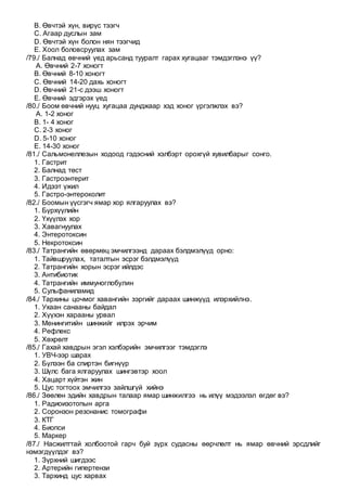 B. Өвчтэй хүн, вирүс тээгч
C. Агаар дуслын зам
D. Өвчтэй хүн болон нян тээгчид
E. Хоол боловсруулах зам
/79./ Балнад өвчний үед арьсанд тууралт гарах хугацааг тэмдэглэнэ үү?
A. Өвчний 2-7 хоногт
B. Өвчний 8-10 хоногт
C. Өвчний 14-20 дахь хоногт
D. Өвчний 21-с дээш хоногт
E. Өвчний эдгэрэх үед
/80./ Боом өвчний нууц хугацаа дунджаар хэд хоног үргэлжлэх вэ?
A. 1-2 хоног
B. 1- 4 хоног
C. 2-3 хоног
D. 5-10 хоног
E. 14-30 хоног
/81./ Сальмонеллезын ходоод гэдэсний хэлбэрт орохгүй хувилбарыг сонго.
1. Гастрит
2. Балнад төст
3. Гастроэнтерит
4. Идээт үжил
5. Гастро-энтероколит
/82./ Боомын үүсгэгч ямар хор ялгаруулах вэ?
1. Бүрхүүлийн
2. Үхүүлэх хор
3. Хавагнуулах
4. Энтеротоксин
5. Некротоксин
/83./ Татрангийн өвөрмөц эмчилгээнд дараах бэлдмэлүүд орно:
1. Тайвшруулах, таталтын эсрэг бэлдмэлүүд
2. Татрангийн хорын эсрэг ийлдэс
3. Антибиотик
4. Татрангийн иммуноглобулин
5. Сульфаниламид
/84./ Тархины цочмог хавангийн зэргийг дараах шинжүүд илэрхийлнэ.
1. Ухаан санааны байдал
2. Хүүхэн харааны урвал
3. Менингитийн шинжийг илрэх эрчим
4. Рефлекс
5. Хөхрөлт
/85./ Гахай хавдрын эгэл хэлбэрийн эмчилгээг тэмдэглэ
1. УВЧ-ээр шарах
2. Бүлээн ба спиртэн бигнүүр
3. Шүлс бага ялгаруулах шингэвтэр хоол
4. Хацарт хүйтэн жин
5. Цус тогтоох эмчилгээ зайлшгүй хийнэ
/86./ Зөөлөн эдийн хавдрын талаар ямар шинжилгээ нь илүү мэдээлэл өгдөг вэ?
1. Радиоизотопын арга
2. Соронзон резонанис томографи
3. КТГ
4. Биопси
5. Маркер
/87./ Насжилттай холбоотой гарч буй зүрх судасны өөрчлөлт нь ямар өвчний эрсдлийг
нэмэгдүүлдэг вэ?
1. Зүрхний шигдээс
2. Артерийн гипертензи
3. Тархинд цус харвах
 