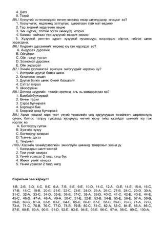 4. Дагз
5. Тохой
/95./ Хүзүүний остеохондроз өвчин настанд ямар шинжүүдээр илэрдэг вэ?
1. Хүзүү чилж, хөдлөхөд хатгуулах, цахилгаан гүйх мэт өвдөнө
2. Гар, мөрний хөдөлгөөн хөшнө
3. Чих шуугих, толгой эргэх шинжүүд илэрнэ
4. Ханиах, найтаах үед хүзүүний өвдөлт ихэснэ
5. Хүзүүний рентген зурагт хүзүүний нугаламууд хоорондоо ойртох, нийлэх шинж
харагдана.
/96./ Хуурамч дурсамжийг өөрөөр юу гэж нэрэлдэг вэ?
A. Андуурах дурсамж
B. Ойгүйдэл
C. Ойн гажуу тусгал
D. Зохиомол дурсамж
E. Ойн эндүүрэл
/97./ Эмийн тусламжтай ярилцах эмгэгүүдийг нэрлэнэ үү?
1. Истерийн дуугүй болох шинж
2. Кататоник хөшил
3. Дуугүй болох шинж бүхий баашлалт
4. Сэтгэл гутрал
5. Шизофрени
/98./ Дотоод шүүрлийн төвийн эрхтэнд аль нь хамаарагдах вэ?
1. Бамбай булчирхай
2. Өнчин тархи
3. Сэрээ булчирхай
4. Боргоцой бие
5. Бөөрний дээд булчирхай
/99./ Архаг явцтай хэрх төст үений үрэвслийн үед хуруунуудын тэнийлгэгч шөрмөснүүд
сунаж, богтос талруу гулсахад хуруунууд чигчий хуруу тийш хазайдаг шинжийг юу гэж
нэрлэх вэ.
A. Богтосруу гулгах
B. Хунгийн хүзүү
C. Богтосруу ханарах
D. Товчны дэгээ
E. Тендинит
/100./ Хэрхийн үенийүрэвслийн эмнэлзүйн шинжид тохирохыг заана уу
1. Халдварын шалтгаантай
2. Том үеийг хамрах
3. Үений үрэвсэл 2 талд тэгш бус
4. Жижиг үеийг хамрах
5. Үений үрэвсэл 2 талд жигд
Сорилын зөв хариулт
1-B, 2-B, 3-D, 4-C, 5-C, 6-A, 7-B, 8-E, 9-E, 10-D, 11-C, 12-A, 13-E, 14-E, 15-A, 16-C,
17-B, 18-C, 19-B, 20-B, 21-E, 22-C, 23-E, 24-D, 25-A, 26-C, 27-B, 28-C, 29-D, 30-A,
31-C, 32-A, 33-C, 34-D, 35-E, 36-E, 37-C, 38-A, 39-D, 40-C, 41-C, 42-E, 43-E, 44-E,
45-C, 46-D, 47-A, 48-A, 49-A, 50-C, 51-E, 52-B, 53-B, 54-B, 55-E, 56-E, 57-A, 58-B,
59-B, 60-C, 61-A, 62-B, 63-E, 64-E, 65-C, 66-D, 67-E, 68-C, 69-C, 70-C, 71-A, 72-C,
73-A, 74-C, 75-B, 76-C, 77-D, 78-B, 79-B, 80-C, 81-C, 82-A, 83-C, 84-E, 85-A, 86-C,
87-E, 88-E, 89-A, 90-E, 91-D, 92-E, 93-E, 94-E, 95-E, 96-C, 97-A, 98-C, 99-C, 100-A,
 