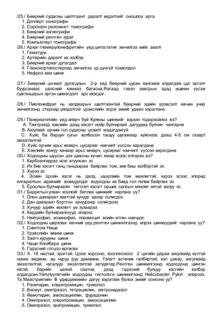 /25./ Бөөрний судасны шалтгаант даралт ихдэлтийг оношлох арга
1. Доплерт сонографи
2. Соронзон резонанст томографи
3. Бөөрний ангиографи
4. Бөөрний рентген зураг
5. Компьютерт томографи
/26./ Архаг гломерулонефритийн үед цитостатик эмчилгээ хийх заалт
1. Гематури
2. Артерийн даралт их хэлбэр
3. Бөөрний архаг дутагдал
4. Глюкокортикостероид эмчилгээ үр дүнгүй тохиолдол
5. Нефроз хам шинж
/27./ Бөөрний цочмог дутагдлын 2-р үед бөөрний цусан хангамж алдагдаж цус эргэлт
буурсанаас шээсний хэмжээ багасна.Яагаад гэвэл завсрын эдэд ишеми үүсэж
сувганцарын эргэн шимэгдэлт эрс ихэсдэг.
/28./ Пиелонефрит нь халдварын шалтгаантай бөөрний эдийн үрэвсэлт өвчин учир
эмчилгээнд стероид үйлдэлтэй үрэвслийн эсрэг эмийг удаан хэрэглэнэ.
/29./ Панкреатитийн үед илэрч буй Кулены шинжийг хэрхэн тодорхойлох вэ?
A. Тэмтрэхэд хэвлийн дээд хэсэгт нойр булчирхай дагуудаа булчин чангарна
B. Аюулхай орчим гол судасны цохилт мэдэгдэхгүй
C. Хүйс ба баруун сугыг холбосон ташуу шугамаар хүйснээс дээш 4-5 см газарт
эмзэглэлтэй
D. Хүйс орчим арьс хөхөрч, цусархаг нэвчилт үүссэн харагдана
E. Хэвлийн хажуу ханаар арьс хөхөрч, цусархаг нэвчилт үүссэн харагдана
/30./ Ходоодны шүүсэн дэх давсны хүчил ямар эсээс ялгарах вэ?
1. Карбоангидраз эсэг агуулсан эс
2. Их бие хэсэгт ганц ганцаараа байрлах том, зөв биш хэлбэртэй эс
3. Хүрээ эс
4. Эсийн оройн хэсэг нь далд, шүүрлийн том мөхлөгтэй, хүрээ эсээс хлорид
ялгаралтын идэвхийг зохицуулдаг ходоодны их биед гол төлөв байрлах эс
5. Ёроолын булчирхайн төгсгөл хэсэгт орших салсын мөхлөг ихтэй залуу эс
/31./ Барретын улаан хоолойг батлах шинжийг нэрлэнэ үү?
1. Олон давхраат хавтгай хучуур эдээр солигдох
2. Дан давхраат бортгон хучуураар солигдоно
3. Хучуур эдийн хөхлөгт үе зузаарах
4. Кардийн булчирхайнууд илэрнэ.
5. Нейтрофил, эозинофил, плазмоцит эсийн өтгөн нэвчдэс
/32./ Ходоодны шархлаа өвчний үед рентген шинжилгээнд илрэх шинжүүдийг нэрлэнэ үү?
1. Симптом Ниша
2. Үрэвслийн хөвөө шинж
3. Заагч хурууны шинж
4. Чаши Клойбера шинж
5. Гэдэсний гогцоо өргөсөх
/33./ Х. 18 настай, эрэгтэй. Цээж хорсоно, хооллосноос 2 цагийн дараа аюулхайд хүчтэй
нухаж өвдөнө, ар нуруу руу дамжина. Үзлэгт астеник галбиртай, хэл цэвэр, аюулхайд
эмзэглэлтэй, нугалуур эмзэглэлтэй хатуувтар.Рентген шинжилгээнд ходоодонд шингэн
ихтэй, барийн шохой саатна, дээд гэдэсний булцуу хэсгийн хэлбэр
алдагдсан.Үйлчлүүлэгчийн ходоодны гистологи шинжилгээнд Helicobacter Pylori илэрчээ.
Та Маастрихтийн III удирдамжийн дагуу хэрэглэж болох эмийг сонгоно уу?
1. Ранитидин, кларитромицин, трихопол
2. Висмут, омепразол, тетрациклин, метронидазол
3. Фамотидин, амоксациллин, фурадонин
4. Омепразол, кларитромицин, амоксациллин
5. Омепразол, эритромицин, трихопол
 