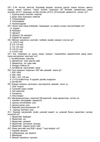 /34./ С.44 настай, эмэгтэй. Аюулхайд өвдөнө, хоолонд дургүй, махан хоолны шингэц
тааруу, хааяа гүйлгэнэ, Улаан хоолой, ходоодны рН метрийн шинжилгээнд улаан
хоолойн рН 6,7: ходоодны их бие хэсгийн рН 5,0. рН метрийн шинжилгээг үнэлнэ үү?
1. Ходоод-улаан хоолойн сөөргөө
2. Дээд гэдэс ходоодны сөөргөө
3. Гиперацидизм
4. Гипоацидизм
5. Нормоацидизм
/35./ Эмнэл зүйн ямар хэлбэрийн перикардит нь зөвхөн цочмог явцтай байдаг вэ?
A. Хуурай
B. Наалдаст
C. Шүүдэст
D. Шүүдэст ба наалдаст
E. Хуурай ба шүүдэст
/36./ Митрал хавхлагын нээлтийн талбайн хэвийн хэмжээг сонгоно уу?
A. 2.0-2.5 см2
B. 2.5- 3.0 см2
C. 3.5 -4.0 см2
D. 3.0-3.5 см2
E. 4.0-6.0 см2
/37./ Аль тохиолдол нь цусны ариун чанарыг тодорхойлох шинжилгээний хариу эерэг
гарах магадлалыг ихэсгэдэг вэ?
1. Антибиотикийн хэрэглээ
2. Шинжилгээг олон давтан хийх
3. Шинжилгээг нэг удаа хийх
4. Халуурч байгаа үе
5. Антибиотик хэрэглэхийн өмнө
/38./ Зүүн ховдлын томролын ЭКГ-ийн шинжийг заана уу?
1. Rv5 >Rv4
2. Rv6 >Rv5
3. Rv5 + Sv1 >35 мм
4. V1-V2 холболтонд R шүдний далайц өндөрсөх
5. R3>R2>R1
/39./ Баруун ховдлын дутагдлын үед илрэхгүй шинжийг хэлнэ үү.
1. Элэг томрох
2. Гүрээний судас гүрийх
3. Хөл хавагнах
4. Ханиалгах
5. Амьсгаадах
/40./ Феохромоцитомын гаралтай АД ихдэлтийг ямар шинжилгээр нотлох вэ
1. Хэвлийн эхографийн шинжилгээ
2. Цусанд катехоламин үзэх
3. Цусанд ренин үзэх
4. Бөөрний дээд булчирхайн КТ
5. . Цусанд кортизол үзэх
/41./ Зүрхний шигдээсийн үеийн цээжний өвдөлт нь цээжний бахын өвдөлтөөс юугаар
ялгаатай вэ?
1. Өвдөлтийн байршил
2. Өвдөлтийн хүч
3. Өвдөлтийн дамжилт
4. Өвдөлтийн үргэлжлэх хугацаа
5. Өвдөлтийг сэдрээх хүчин зүйл
/42./ Ямар эмгэгийн үед ЗЦБ-т урвуу Т шүд илэрдэг вэ?
1. Зүрхний шигдээс
2. Субарахноид цус харвалт
3. Миокардит
4. Митрал хавхлагын пролапс
 