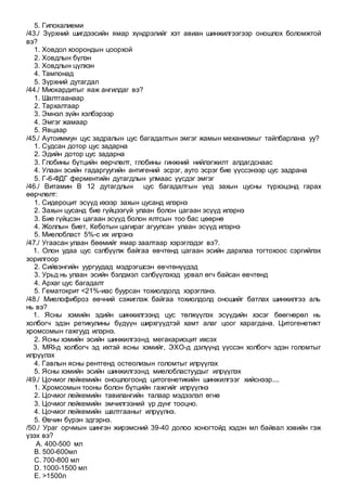 5. Гипокалиеми
/43./ Зүрхний шигдээсийн ямар хүндрэлийг хэт авиан шинжилгээгээр оношлох боломжтой
вэ?
1. Ховдол хоорондын цоорхой
2. Ховдлын бүлэн
3. Ховдлын цүлхэн
4. Тампонад
5. Зүрхний дутагдал
/44./ Миокардитыг яаж ангилдаг вэ?
1. Шалтгаанаар
2. Тархалтаар
3. Эмнэл зүйн хэлбэрээр
4. Эмгэг жамаар
5. Явцаар
/45./ Аутоиммун цус задралын цус багадалтын эмгэг жамын механизмыг тайлбарлана уу?
1. Судсан дотор цус задарна
2. Эдийн дотор цус задарна
3. Глобины бүтцийн өөрчлөлт, глобины гинжний нийлэгжилт алдагдснаас
4. Улаан эсийн гадаргуугийн антигений эсрэг, ауто эсрэг бие үүссэнээр цус задрана
5. Г-6-ФДГ ферментийн дутагдлын улмаас үүсдэг эмгэг
/46./ Витамин В 12 дутагдлын цус багадалтын үед захын цусны түрхэцэнд гарах
өөрчлөлт:
1. Сидероцит эсүүд ихээр захын цусанд илэрнэ
2. Захын цусанд бие гүйцээгүй улаан болон цагаан эсүүд илэрнэ
3. Бие гүйцсэн цагаан эсүүд болон ялтсын тоо бас цөөрнө
4. Жоллын биет, Кеботын цагираг агуулсан улаан эсүүд илэрнэ
5. Миелобласт 5%-с их илрэнэ
/47./ Угаасан улаан бөөмийг ямар заалтаар хэрэглэдэг вэ?.
1. Олон удаа цус сэлбүүлж байгаа өвчтөнд цагаан эсийн дархлаа тогтохоос сэргийлэх
зорилгоор
2. Сийвэнгийн уургуудад мэдрэгшсэн өвчтөнүүдэд
3. Урьд нь улаан эсийн бэлдмэл сэлбүүлэхэд урвал өгч байсан өвчтөнд
4. Архаг цус багадалт
5. Гематокрит <21%-иас буурсан тохиолдолд хэрэглэнэ.
/48./ Миелофиброз өвчний сэжиглэж байгаа тохиолдолд оношийг батлах шинжилгээ аль
нь вэ?
1. Ясны хэмийн эдийн шинжилгээнд цус төлжүүлэх эсүүдийн хэсэг бөөгнөрөл нь
холбогч эдэн ретикулины бүдүүн ширхгүүдтэй хамт алаг цоог харагдана. Цитогенетикт
хромсомын гажгууд илэрнэ.
2. Ясны хэмийн эсийн шинжилгээнд мегакариоцит ихсэх
3. MRI-д холбогч эд ихтэй ясны хэмийг, ЭХО-д дэлүүнд үүссэн холбогч эдэн голомтыг
илрүүлэх
4. Гавлын ясны рентгенд остеолизын голомтыг илрүүлэх
5. Ясны хэмийн эсийн шинжилгээнд миелобластуудыг илрүүлэх
/49./ Цочмог лейкемийн оношлогоонд цитогенетикийн шинжилгээг хийснээр....
1. Хромсомын тооны болон бүтцийн гажгийг илрүүлнэ
2. Цочмог лейкемийн тавилангийн талаар мэдээлэл өгнө
3. Цочмог лейкемийн эмчилгээний үр дүнг тооцно.
4. Цочмог лейкемийн шалтгааныг илрүүлнэ.
5. Өвчин бүрэн эдгэрнэ.
/50./ Ураг орчмын шингэн жирэмсний 39-40 долоо хоногтойд хэдэн мл байвал хэвийн гэж
үзэх вэ?
A. 400-500 мл
B. 500-600мл
C. 700-800 мл
D. 1000-1500 мл
E. >1500л
 