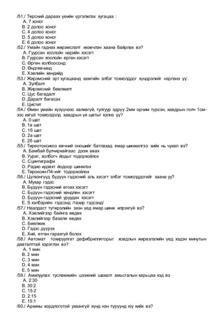/51./ Төрсний дараах үеийн үргэлжлэх хугацаа :
A. 7 хоног
B. 2 долоо хоног
C. 4 долоо хоног
D. 5 долоо хоног
E. 6 долоо хоног
/52./ Умайн гаднах жирэмслэлт ихэвчлэн хаана байрлах вэ?
A. Гуурсан хоолойн нарийн хэсэгт
B. Гуурсан хоолойн өргөн хэсэгт
C. Өргөн холбоосонд
D. Өндгөвчинд
E. Хэвлийн хөндийд
/53./ Жирэмсний эрт хугацаанд хамгийн элбэг тохиолддог хүндрэлийг нэрлэнэ үү:
A. Зулбалт
B. Жирэмсний бөөлжилт
C. Цус багадалт
D. Даралт багасах
E. Цистит
/54./ Өмөн умайн хүзүүнээс халиагүй, тулгуур эдрүү 2мм орчим түрсэн, хавдрын голч 1см-
ээс ихгүй тохиолдолд хавдрын үе шатыг хэлнэ үү?
A. 0 шат
B. 1а шат
C. 1б шат
D. 2а шат
E. 2б шат
/55./ Тиреотоксикоз өвчний оношийг батлахад ямар шинжилгээ хийх нь чухал вэ?
A. Бамбай булчирхайгаас дээж авах
B. Уураг, холбогч йодыг тодорхойлох
C. Сцинтиграфи
D. Радио идэвхт йодоор шинжлэх
E. Тироксин-П4-ийг тодорхойлох
/56./ Цүлхэнгүүд бүдүүн гэдэсний аль хэсэгт элбэг тохиолддогийг заана уу?
A. Мухар гэдэс
B. Бүдүүн гэдэсний өгсөх хэсэгт
C. Бүдүүн гэдэсний хөндлөн хэсэгт
D. Бүдүүн гэдэсний уруудах хэсэгт
E. S хэлбэрийн гэдсэнд /тахир гэдсэнд/
/57./ Наалдаст түгжрэлийн эхэн үед ямар шинж илрэхгүй вэ?
A. Хэвлийгээр байнга өвдөх
B. Хэвлийгээр базалж өвдөх
C. Бөөлжих
D. Гэдэс дүүрэх
E. Хий, өтгөн гарахгүй болох
/58./ Автомат тохируулгат дефибрилляторыг ховдлын жирвэлзлийн үед хэдэн минутын
давталттай хэрэглэх вэ?
A. 1 мин
B. 2 мин
C. 3 мин
D. 4 мин
E. 5 мин
/59./ Амилуулах тусламжийн цээжний шахалт амьсгалын харьцаа хэд вэ
A. 2:30
B. 30:2
C. 15:2
D. 2:15
E. 15:1
/60./ Архины хордлоготой ухаангүй хүнд нэн түрүүнд юу хийх вэ?
 