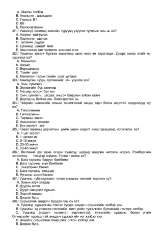 A. Шингэн сэлбэх
B. Анальгин , димедрол
C. Глюкоз, В1
D. В6
E. Реополиглюкин
/61./ Ухаангүй өвчтөнд хамгийн түрүүнд үзүүлэх тусламж аль нь вэ?
A. Аюулыг зайлуулах
B. Хариултыг шалгах
C. Тусламж дуудах
D. Цээжинд шахалт хийх
E. Амьсгалын зам чөлөөлж амьсгал өгөх
/62./ Уушигны хаванг буулгах зорилгоор шээс хөөх эм хэрэглэдэг. Доорх эмээс алийг нь
хэрэглэх вэ?
A. Маннитол
B. Лазикс
C. Верошпирон
D. Тэхийн шээг
E. Маннитол тарьж тэхийн шээг уулгана
/63./ Амилуулах суурь тусламжийг хэн үзүүлэх вэ?
A. Эмч, сувилагч
B. Эмнэлгийн бүх ажилчид
C. Насанд хүрсэн бүх хүн
D. Эмч, сувилагч, цагдаа, онцгой байдлын албан хаагч
E. Дэргэд нь байгаа хэн бололцоотой нь
/64./ Чихрийн шижингийн комын эмчилгээний явцад гарч болох аюултай хүндрэлүүд юу
вэ?
A. Гипогликеми
B. Гипокалиеми
C. Тархины хаван
D. Амьсгалын хямрал
E. Бүх хариулт зөв
/65./ Гавал тархины доргилтын үеийн ухаан алдалт ямар хугацаанд үргэлжлэх вэ?
A. 1 цаг хүртэл
B. 1 цагаас их
C. 0-15 минут
D. 20-30 минут
E. 30-40 минут
/66./ Өвчтөний хэл яриа огцом сунжруу, нүдэнд хөндлөн нистагм илэрнэ, Ромбергийн
зогсолтод тэнцвэр алдана. Голомт хаана вэ?
A. Бага тархины баруун бөмбөлөг
B. Бага тархины зүүн бөмбөлөг
C. Тэнцвэрийн бөөмс
D. Бага тархины өтөнцөр
E. Нугасны арын багана
/67./ Уушгины туберкулемыг ялган оношлох өвчнийг нэрлэнэ үү?
A. Захын хорт хавдар
B. Дүүрэн киста
C. Дугуй нэвчдэст сүрьеэ
D. Хоргүй хавдар
E. Дээрхи бүгд
/68./ Сүрьеэгийн анхдагч бүрдэл гэж юу вэ?
A. Уушгинд сүрьеэгийн гэмтэл үүсдэг анхдагч сүрьеэгийн хэлбэр юм
B. Уушгины эд үрэвсэж гэмтэхийн хамт угийн тунгалгийн булчирхай гэмтдэг хэлбэр.
C. Уушгинд анхдагч голомтот өөрчлөлттэй, тунгалгийн судасны болон угийн
булчирхайн үрэвсэлтэй анхдагч сүрьеэгийн нэг хэлбэр юм.
D. Анхдагч сүрьеэгийн байршлаа олсон хэлбэр юм.
E. Дээрхи бүгд
 