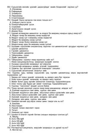 /69./ Сүрьеэгийн нянгийн үржлийг дарангуйлдаг эмийн бэлдмэлийг нэрлэнэ үү?
A. Изониазид
B. Рифамицин
C. Этамбутол
D. Пиразинамд
E. Стрептомицин
/70./ Хөндийг бүрэн эдгэрсэн гэж хэзээ тооцох вэ ?
A. Хоёрдогч киста үүсэх
B. Псевдотуберкулем үүсэх
C. Сорвижих
D. Ариутгагдсан хөндий үүсэх
E. Дээрхи бүгд
/71./ Цэрний өсгөвөрлөх шинжилгээ нь мэдрэг ба өвөрмөц чанарын хувьд ямар вэ?
A. Мэдрэг чанар ба өвөрмөц чанар өндөртэй
B. Мэдрэг чанар сул ч өвөрмөц чанар өндөртэй
C. Мэдрэг ба өвөрмөц чанар султай
D. Мэдрэг чанар болон өвөрмөц чанар сул
E. Мэдрэгчанар дунд ба өвөрмөц чанар султай
/72./ Хүүхдийн сүрьеэгийн оношлогоонд хэрэглэх гол шинжилгээний аргуудыг нэрлэнэ үү?
1. Цэрний шинжилгээ
2. Гэрлийн шинжилгээ
3. Томографийн шинжилгээ
4. Туберкулины сорил
5. Эдийн шинжилгээ
/73./ Туберкулины сорилыг ямар зорилгоор хийх вэ?
1. Нөхөн вакцинжуулалтанд хамрагдах хүүхдийг сонгох
2. Хүүхдэд сүрьеэгийн халдварыг эрт илрүүлэх
3. Сүрьеэгийн халдварын жилийн эгзэгийг тодорхойлох
4. Уушигны бус эрхтэний сүрьеэтэй тохиолдлыг оношлох
5. Сүрьеэгийн эмчилгээний хяналтыг хийх
/74./ Уушгины хурц милиар сүрьеэгийн үед гэрлийн шинжилгээнд илрэх өөрчлөлтийг
тодорхойлно уу?
1. Зөвхөн нэг талын уушгийг нэлэнхүйд нь хамарч жигд бус тархсан
2. Хоёр талын уушгийг нэлэнхүйд нь хамарч жигд тархсан
3. Жижиг болон дунд зэргийн хэмжээтэй голомтууд тодорхойлогдоно
4. Олон тооны шар будаа шиг жижиг голомтууд тодорхойлогдоно
5. Уушгинд “тамгалсан” хөндий үүссэн байна
/75./ Томуу өвчний эмнэлзүй үндсэн ямар ямар хамшинжээр илэрдэг вэ?
A. Ерөнхий хордлогын хам шинж, суулгах хам шинж
B. Ерөнхий хордлогын хам шинж, амьсгалын замын үрэвслийн хам шинж
C. Амьсгалын замын үрэвслийн хам шинж, суулгах хам шинж
D. Ерөнхий хордлогын хам шинж, халуурах хам шинж
E. Халуурах хам шинж, суулгах хам шинж
/76./ Хиамдал өвчний үед илрэх анхны шинж тэмдэг аль нь вэ?
A. Бөөлжих
B. Амьсгаадах
C. Нүдний талаас өөрчлөлт гарах
D. Таталт
E. Хамраас цус гарах
/77./ Цочмог А гепатит гэдгийг батлах оношын маркерыг сонгоно уу?
A. HBsAg
B. Анти HBc-IgM
C. Анти HD-IgM
D. Анти HAV-IgM
E. Анти HEV-IgM
/78./ Респиратор-Синцитиаль вирүсийн халдварын эх уурхай юу вэ?
A. Өвчтэй хүн
 