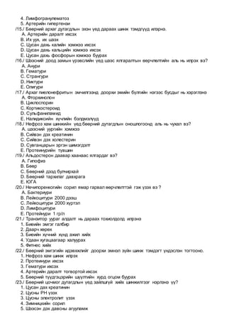 4. Лимфогранулематоз
5. Артерийн гипертензи
/15./ Бөөрний архаг дутагдлын эхэн үед дараах шинж тэмдгүүд илэрнэ.
A. Артерийн даралт ихсэх
B. Их уух, их шээх
C. Цусан дахь калийн хэмжээ ихсэх
D. Цусан дахь кальцийн хэмжээ ихсэх
E. Цусан дахь фосфорын хэмжээ буурах
/16./ Шээсний доод замын үрэвслийн үед шээс ялгаралтын өөрчлөлтийн аль нь илрэх вэ?
A. Анури
B. Гематури
C. Странгури
D. Никтури
E. Олигури
/17./ Архаг пиелонефритын эмчилгээнд доорхи эмийн бүлгийн нэгээс бусдыг нь хэрэглэнэ
A. Фторхинолон
B. Циклоспорин
C. Кортикостероид
D. Сульфаниламид
E. Налидиксийн хүчлийн бэлдмэлүүд
/18./ Нефроз хам шинжийн үед бөөрний дутагдлын оношлогоонд аль нь чухал вэ?
A. шээсний уургийн хэмжээ
B. Сийвэн дэх креатинин
C. Сийвэн дэх холестерин
D. Сувганцарын эргэн шимэгдэлт
E. Протеинурийн түвшин
/19./ Альдостерон даавар хаанаас ялгардаг вэ?
A. Гипофиз
B. Бөөр
C. Бөөрний дээд булчирхай
D. Бөөрний тархилаг давхрага
E. ЮГА
/20./ Нечипоренкогийн сорил ямар гарвал өөрчлөлттэй гэж үзэх вэ ?
A. Бактериури
B. Лейкоцитури 2000 дээш
C. Лейкоцитури 2000 хүртэл
D. Лимфоцитури
E. Протейнури 1 гр/л
/21./ Транзитор уураг алдалт нь дараах тохиолдолд илрэнэ
1. Биеийн эмгэг галбир
2. Даарч хөрөх
3. Биеийн хүчний хүнд ажил хийх
4. Удаан хугацаагаар халуурах
5. Фитнес хийх
/22./ Бөөрний эмгэгийн идэвхжлийг доорхи эмнэл зүйн шинж тэмдэгт үндэслэн тогтооно.
1. Нефроз хам шинж илрэх
2. Протеинури ихсэх
3. Гематури ихсэх
4. Артерийн даралт тогвортой ихсэх
5. Бөөрний түүдгэцэрийн шүүлтийн хурд огцом буурах
/23./ Бөөрний цочмог дутагдлын үед зайлшгүй хийх шинжилгээг нэрлэнэ үү?
1. Цусан дах креатинин
2. Цусны РН үзэх
3. Цусны электролит үзэх
4. Зимницкийн сорил
5. Шээсэн дэх давсны агууламж
 