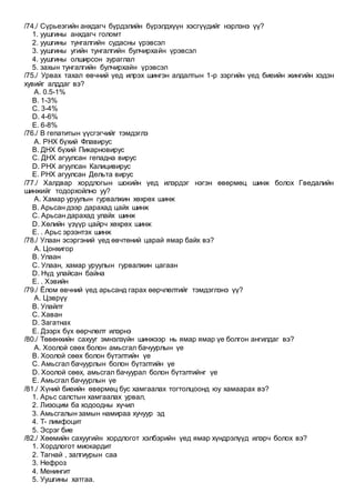 /74./ Сүрьеэгийн анхдагч бүрдэлийн бүрэлдхүүн хэсгүүдийг нэрлэнэ үү?
1. уушгины анхдагч голомт
2. уушгины тунгалгийн судасны үрэвсэл
3. уушгины угийн тунгалгийн булчирхайн үрэвсэл
4. уушгины олширсон зураглал
5. захын тунгалгийн булчирхайн үрэвсэл
/75./ Урвах тахал өвчний үед илрэх шингэн алдалтын 1-р зэргийн үед биеийн жингийн хэдэн
хувийг алддаг вэ?
A. 0.5-1%
B. 1-3%
C. 3-4%
D. 4-6%
E. 6-8%
/76./ В гепатитын үүсгэгчийг тэмдэглэ
A. РНХ бүхий Флавирус
B. ДНХ бүхий Пикарновирус
C. ДНХ агуулсан гепадна вирус
D. РНХ агуулсан Калицивирус
E. РНХ агуулсан Дельта вирус
/77./ Халдвар хордлогын шокийн үед илэрдэг нэгэн өвөрмөц шинж болох Гведалийн
шинжийг тодорхойлно уу?
A. Хамар уруулын гурвалжин хөхрөх шинж
B. Арьсан дээр дарахад цайх шинж
C. Арьсан дарахад улайх шинж
D. Хөлийн үзүүр цайрч хөхрөх шинж
E. . Арьс эрээнтэх шинж
/78./ Улаан эсэргэний үед өвчтөний царай ямар байх вэ?
A. Цонхигор
B. Улаан
C. Улаан, хамар уруулын гурвалжин цагаан
D. Нүд улайсан байна
E. . Хэвийн
/79./ Ёлом өвчний үед арьсанд гарах өөрчлөлтийг тэмдэглэнэ үү?
A. Цэврүү
B. Улайлт
C. Хаван
D. Загатнах
E. Дээрх бүх өөрчлөлт илэрнэ
/80./ Төвөнхийн сахууг эмнэлзүйн шинжээр нь ямар ямар үе болгон ангилдаг вэ?
A. Хоолой сөөх болон амьсгал бачуурлын үе
B. Хоолой сөөх болон бүтэлтийн үе
C. Амьсгал бачуурлын болон бүтэлтийн үе
D. Хоолой сөөх, амьсгал бачуурал болон бүтэлтийнг үе
E. Амьсгал бачуурлын үе
/81./ Хүний биеийн өвөрмөц бус хамгаалах тогтолцоонд юу хамаарах вэ?
1. Арьс салстын хамгаалах урвал,
2. Лизоцим ба ходоодны хүчил
3. Амьсгалын замын намираа хучуур эд
4. Т- лимфоцит
5. Эсрэг бие
/82./ Хөөмийн сахуугийн хордлогот хэлбэрийн үед ямар хүндрэлүүд илэрч болох вэ?
1. Хордлогот миокардит
2. Тагнай , залгиурын саа
3. Нефроз
4. Менингит
5. Уушгины хатгаа.
 