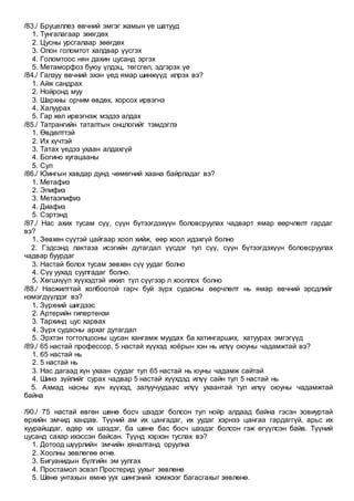 /83./ Бруцеллез өвчний эмгэг жамын үе шатууд
1. Тунгалагаар зөөгдөх
2. Цусны урсгалаар зөөгдөх
3. Олон голомтот халдвар үүсгэх
4. Голомтоос нян дахин цусанд эргэх
5. Метаморфоз буюу үлдэц, төгсгөл, эдгэрэх үе
/84./ Галзуу өвчний эхэн үед ямар шинжүүд илрэх вэ?
1. Айж сандрах
2. Нойронд муу
3. Шархны орчим өвдөх, хорсох ирвэгнэ
4. Халуурах
5. Гар хөл ирвэгнэж мэдээ алдах
/85./ Татрангийн таталтын онцлогийг тэмдэглэ
1. Өвдөлттэй
2. Их хүчтэй
3. Татах үедээ ухаан алдахгүй
4. Богино хугацааны
5. Сул
/86./ Юингын хавдар дунд чөмөгний хаана байрладаг вэ?
1. Метафиз
2. Эпифиз
3. Метаэпифиз
4. Диафиз
5. Сэртэнд
/87./ Нас ахих тусам сүү, сүүн бүтээгдэхүүн боловсруулах чадварт ямар өөрчлөлт гардаг
вэ?
1. Зөвхөн сүүтэй цайгаар хоол хийж, өөр хоол идэхгүй болно
2. Гэдсэнд лактаза исэгийн дутагдал үүсдэг тул сүү, сүүн бүтээгдэхүүн боловсруулах
чадвар буурдаг
3. Настай болох тусам зөвхөн сүү уудаг болно
4. Сүү уухад суулгадаг болно.
5. Хөгшчүүл хүүхэдтэй ижил түл сүүгээр л хооллох болно
/88./ Насжилттай холбоотой гарч буй зүрх судасны өөрчлөлт нь ямар өвчний эрсдлийг
нэмэгдүүлдэг вэ?
1. Зүрхний шигдээс
2. Артерийн гипертензи
3. Тархинд цус харвах
4. Зүрх судасны архаг дутагдал
5. Эрхтэн тогтолцооны цусан хангамж муудах ба хатингарших, хатуурах эмгэгүүд
/89./ 65 настай профессор, 5 настай хүүхэд хоёрын хэн нь илүү оюуны чадамжтай вэ?
1. 65 настай нь
2. 5 настай нь
3. Нас дагаад хүн ухаан суудаг тул 65 настай нь юуны чадамж сайтай
4. Шинэ зүйлийг сурах чадвар 5 настай хүүхдэд илүү сайн тул 5 настай нь
5. Ахмад насны хүн хүүхэд, залуучуудаас илүү ухаантай тул илүү оюуны чадамжтай
байна
/90./ 75 настай өвгөн шөнө босч шээдэг болсон тул нойр алдаад байна гэсэн зовиуртай
өрхийн эмчид хандав. Түүний ам их цангадаг, их уудаг хэрнээ цангаа гардаггүй, арьс их
хуурайшдаг, өдөр их шээдэг, ба шөнө бас босч шээдэг болсон гэж өгүүлсэн байв. Түүний
цусанд сахар ихэссэн байсан. Түүнд хэрхэн туслах вэ?
1. Дотоод шүүрлийн эмчийн хяналтанд оруулна
2. Хоолны зөвлөгөө өгнө.
3. Бигуанидын бүлгийн эм уулгах
4. Простамол эсвэл Простерид уухыг зөвлөнө
5. Шөнө унтахын өмнө уух шингэний хэмжээг багасгахыг зөвлөнө.
 