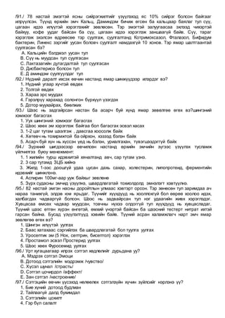 /91./ 78 настай эмэгтэй ясны сийрэгжилтийг үзүүлэхэд яс 10% сийрэг болсон байгааг
илрүүлсэн. Түүнд өрхийн эмч Кальц, Даминдэм бичиж өгсөн ба кальцаар баялаг тул сүү,
цагаан идээ илүүтэй хэрэглэхийг зөвлөсөн. Тэр эмэгтэй залуугаасаа эхлээд чихэртэй
байхуу, кофе уудаг байсан ба сүү, цагаан идээ хэрэглэж заншаагүй байв. Сүү, тараг
хэрэглэж эхэлсэн өдрөөсөө тэр суулгаж, суулгалтанд Котримоксазол, Фталазол, Бифидум
бактерин, Линекс зэргийг уусан боловч суулгалт намдахгүй 10 хонов. Тэр ямар шалтгаантай
суулгасан бэ?
A. Кальцийн бэлдмэл уусан тул
B. Сүү нь муудсан тул суулгасан
C. Лактазагийн дутагдалтай тул суулгасан
D. Дисбактериоз болсон тул
E. Д аминдэм суулгуулдаг тул
/92./ Нүдний даралт ихсэх өвчин настанд ямар шинжүүдээр илэрдэг вэ?
1. Нүдний угаар хүчтэй өвдөх
2. Толгой өвдөх
3. Хараа эрс муудах
4. Гэрэлрүү харахад солонгон бүрхүүл үзэгдэх
5. Дотор муухайрах, бөөлжих
/93./ Шээс нь задгайрсан настан ба асарч буй хүнд ямар зөвөлгөө өгөх вэ?шингэний
хэмжээг багасгах
1. Уух шингэний хэмжээг багасгах
2. Шээс хөөх эм хэрэглэж байгаа бол багасгах эсвэл хасах
3. 1-2 цаг тутам шээлгэж , давсгаа хоосолж байх
4. Хөтөвч нь тохирмжтой ба ойрхон, хэзээд бэлэн байх
5. Асарч буй хүн нь хүссэн үед нь бэлэн, уриалгахан, түвэгшээдэггүй байх
/94./ Зүрхний шигдээсээр өвчилсөн настанд өрхийн эмчийн зүгээс үзүүлэх тусламж
үйлчилгээ буюу менежмент:
1. 1 жилийн турш идэвхитэй хяналтанд авч, сар тутам үзнэ.
2. 3 сар тутамд ЗЦБ хийнэ
3. Жилд 1-ээс доошгүй удаа цусан дахь сахар, холестерин, липопротеид, ферментийн
идэвхийг шинжлэнэ.
4. Аспирин 100мг-аар ууж байхыг зөвлөнө
5. Зүрх судасны эмчид үзүүлнэ, шаардлагатай тохиолдолд эмнэлэгт хэвтүүлнэ.
/95./ 82 настай эмгэн насны доройтлын улмаас хэвтэрт орсон. Тэр зөнөсөн тул заримдаа ач
нараа танихгүй, элдэв юм ярьдаг. Түүнийг хүүхдүүд нь хооллохгүй бол өөрөө хоолоо идэх,
халбагдах чадваргүй болсон. Шээс нь задвайрсан тул нэг удаагийн живх хэрэглэдэг.
Хувцасаа өмсөх чадвар муудсан, товчны нүхээ олдоггүй тул хүүхдүүд нь хувцасладаг.
Түүний шээс өтгөн хүрэн өнгөтэй, өмхий үнэртэй байсан ба шээсний тестерт нитрат ихтэй
гарсан байна. Бусад үзүүлэлтүүд хэвийн байв. Түүний асран халамжлагч нарт эмч ямар
зөвлөгөө өгөх вэ?
1. Шингэн илүүтэй уулгах
2. Баас хатахаас сэргийлэх ба шаардлагатай бол туулга уулгах
3. Уросептик эм (5 Нок, септрин, бисептол) хэрэглэх
4. Простамол эсвэл Простерид уулгах
5. Шээс хөөх Фуросемид уулгах
/96./ Урт хугацаагаар илрэх сэтгэл хөдлөлийг дурьдана уу?
A. Мэдрэх сэтгэл Эмоци
B. Дотоод сэтгэлийн мэдрэмж /чувство/
C. Хүсэл шунал /страсть/
D. Сэтгэл цочирдол /аффект/
E. Зан сэтгэл /настроение/
/97./ Сэтгэцийн өвчин үүсэхэд нөлөөлөх сэтгэлзүйн хүчин зүйлсийг нэрлэнэ үү?
1. Бие хүний дотоод будлиан
2. Тайлаагүй далд бухимдал
3. Сэтгэлийн цохилт
4. Гэр бүл салалт
 