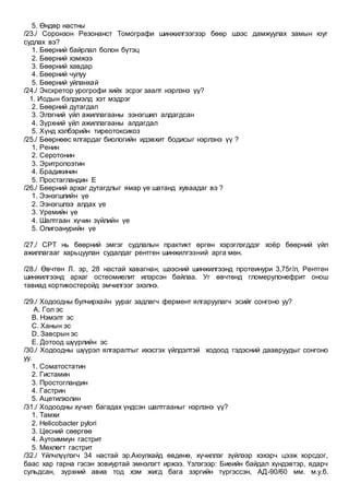 5. Өндөр настны
/23./ Соронзон Резонанст Томографи шинжилгээгээр бөөр шээс дамжуулах замын юуг
судлах вэ?
1. Бөөрний байрлал болон бүтэц
2. Бөөрний хэмжээ
3. Бөөрний хавдар
4. Бөөрний чулуу
5. Бөөрний уйланхай
/24./ Экскретор урогрофи хийх эсрэг заалт нэрлэнэ үү?
1. Иодын бэлдмэлд хэт мэдрэг
2. Бөөрний дутагдал
3. Элэгний үйл ажиллагааны ээнэгшил алдагдсан
4. Зүрхний үйл ажиллагааны алдагдал
5. Хүнд хэлбэрийн тиреотоксикоз
/25./ Бөөрнөөс ялгардаг биологийн идэвхит бодисыг нэрлэнэ үү ?
1. Ренин
2. Серотонин
3. Эритропоэтин
4. Брадикинин
5. Простагландин Е
/26./ Бөөрний архаг дутагдлыг ямар үе шатанд хуваадаг вэ ?
1. Ээнэгшлийн үе
2. Ээнэгшлээ алдах үе
3. Уремийн үе
4. Шалтгаан хүчин зүйлийн үе
5. Олигоанурийн үе
/27./ СРТ нь бөөрний эмгэг судлалын практикт өргөн хэрэглэгддэг хоёр бөөрний үйл
ажиллагааг харьцуулан судалдаг рентген шинжилгээний арга мөн.
/28./ Өвчтөн Л. эр, 28 настай хавагнан, шээсний шинжилгээнд протеинури 3,75г/л, Рентген
шинжилгээнд архаг остеомиелит илэрсэн байлаа. Уг өвчтөнд гломерулонефрит онош
тавиад кортикостеройд эмчилгээг эхэлнэ.
/29./ Ходоодны булчирхайн уураг задлагч фермент ялгаруулагч эсийг сонгоно уу?
A. Гол эс
B. Нэмэлт эс
C. Ханын эс
D. Завсрын эс
E. Дотоод шүүрлийн эс
/30./ Ходоодны шүүрэл ялгаралтыг ихэсгэх үйлдэлтэй ходоод гэдэсний даавруудыг сонгоно
уу.
1. Соматостатин
2. Гистамин
3. Простогландин
4. Гастрин
5. Ацетилхолин
/31./ Ходоодны хүчил багадах үндсэн шалтгааныг нэрлэнэ үү?
1. Тамхи
2. Helicobacter pylori
3. Цөсний сөөргөө
4. Аутоиммун гастрит
5. Мөхлөгт гастрит
/32./ Үйлчлүүлэгч 34 настай эр.Аюулхайд өвдөнө, хүчиллэг зүйлээр хэхэрч цээж хорсдог,
баас хар гарна гэсэн зовиуртай эмнэлэгт иржээ. Үзлэгээр: Биеийн байдал хүндэвтэр, ядарч
сульдсан, зүрхний авиа тод хэм жигд бага зэргийн түргэссэн, АД-90/60 мм. м.у.б.
 