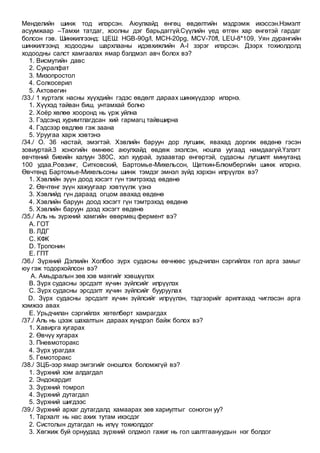 Менделийн шинж тод илэрсэн. Аюулхайд өнгөц өвдөлтийн мэдрэмж ихэссэн.Нэмэлт
асуумжаар –Тамхи татдаг, хоолны дэг барьдаггүй.Сүүлийн үед өтгөн хар өнгөтэй гардаг
болсон гэв. Шинжилгээнд: ЦЕШ: HGB-90g/l, MCH-20pg, МСV-70fl, LEU-8*109, Уян дурангийн
шинжилгээнд ходоодны шархлааны идэвхижлийн A-I зэрэг илэрсэн. Дээрх тохиолдолд
ходоодны салст хамгаалах ямар бэлдмэл авч болох вэ?
1. Висмутийн давс
2. Сукралфат
3. Мизопростол
4. Солкосерил
5. Актовегин
/33./ 1 хүртэлх насны хүүхдийн гэдэс өвдөлт дараах шинжүүдээр илэрнэ.
1. Хүүхэд тайван биш, унтамхай болно
2. Хоёр хөлөө хооронд нь үрж уйлна
3. Гэдсэнд хуримтлагдсан хий гармагц тайвширна
4. Гэдсээр өвдлөө гэж заана
5. Уруугаа харж хэвтэнэ
/34./ О. 36 настай, эмэгтэй. Хэвлийн баруун дор лугшиж, явахад доргиж өвдөнө гэсэн
зовиуртай.3 хоногийн өмнөөс аюулхайд өвдөж эхэлсэн, ношпа уугаад намдаагүй.Үзлэгт
өвчтөний биеийн халуун 380С, хэл хуурай, зузаавтар өнгөртэй, судасны лугшилт минутанд
100 удаа.Ровзинг, Ситковский, Бартомье-Михельсон, Щеткин-Блюмбергийн шинж илэрнэ.
Өвчтөнд Бартомье-Михельсоны шинж тэмдэг эмнэл зүйд хэрхэн илрүүлэх вэ?
1. Хэвлийн зүүн доод хэсэгт гүн тэмтрэхэд өвдөнө
2. Өвчтөнг зүүн хажуугаар хэвтүүлж үзнэ
3. Хэвлийд гүн дараад огцом авахад өвдөнө
4. Хэвлийн баруун доод хэсэгт гүн тэмтрэхэд өвдөнө
5. Хэвлийн баруун дээд хэсэгт өвдөнө
/35./ Аль нь зүрхний хамгийн өвөрмөц фермент вэ?
A. ГОТ
B. ЛДГ
C. КФК
D. Тропонин
E. ГПТ
/36./ Зүрхний Дэлхийн Холбоо зүрх судасны өвчнөөс урьдчилан сэргийлэх гол арга замыг
юу гэж тодорхойлсон вэ?
A. Амьдралын зөв хэв маягийг хэвшүүлэх
B. Зүрх судасны эрсдэлт хүчин зүйлсийг илрүүлэх
C. Зүрх судасны эрсдэлт хүчин зүйлсийг бууруулах
D. Зүрх судасны эрсдэлт хүчин зүйлсийг илрүүлэн, тэдгээрийг арилгахад чиглэсэн арга
хэмжээ авах
E. Урьдчилан сэргийлэх хөтөлбөрт хамрагдах
/37./ Аль нь цээж шахалтын дараах хүндрэл байж болох вэ?
1. Хавирга хугарах
2. Өвчүү хугарах
3. Пневмоторакс
4. Зүрх урагдах
5. Гемоторакс
/38./ ЗЦБ-ээр ямар эмгэгийг оношлох боломжгүй вэ?
1. Зүрхний хэм алдагдал
2. Эндокардит
3. Зүрхний томрол
4. Зүрхний дутагдал
5. Зүрхний шигдээс
/39./ Зүрхний архаг дутагдалд хамаарах зөв хариултыг соногон уу?
1. Тархалт нь нас ахих тутам ихэсдэг
2. Систолын дутагдал нь илүү тохиолддог
3. Хөгжиж буй орнуудад зүрхний олдмол гажиг нь гол шалтгаануудын нэг болдог
 
