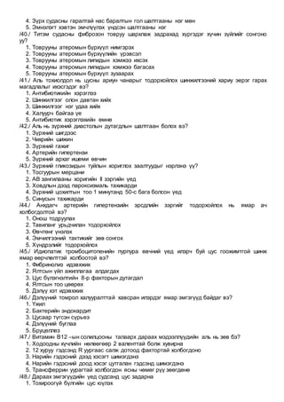 4. Зүрх судасны гаралтай нас баралтын гол шалтгааны нэг мөн
5. Эмнэлэгт хэвтэн эмчлүүлэх үндсэн шалтгааны нэг
/40./ Титэм судасны фиброзон товруу шархлаж задрахад хүргэдэг хүчин зүйлийг сонгоно
уу?
1. Товрууны атеромын бүрхүүл нимгэрэх
2. Товрууны атеромын бүрхүүлийн үрэвсэл
3. Товрууны атеромын липидын хэмжээ ихсэх
4. Товрууны атеромын липидын хэмжээ багасах
5. Товрууны атеромын бүрхүүл зузаарах
/41./ Аль тохиолдол нь цусны ариун чанарыг тодорхойлох шинжилгээний хариу эерэг гарах
магадлалыг ихэсгэдэг вэ?
1. Антибиотикийн хэрэглээ
2. Шинжилгээг олон давтан хийх
3. Шинжилгээг нэг удаа хийх
4. Халуурч байгаа үе
5. Антибиотик хэрэглэхийн өмнө
/42./ Аль нь зүрхний диастолын дутагдлын шалтгаан болох вэ?
1. Зүрхний шигдээс
2. Чихрийн шижин
3. Зүрхний гажиг
4. Артерийн гипертензи
5. Зүрхний архаг ишеми өвчин
/43./ Зүрхний гликозидын туйлын хориглох заалтуудыг нэрлэнэ үү?
1. Тосгуурын мерцани
2. АВ зангилааны хоригийн II зэргийн үед
3. Ховдлын дээд пароксизмаль тахикарди
4. Зүрхний цохилтын тоо 1 минутанд 50-с бага болсон үед
5. Синусын тахикарди
/44./ Анхдагч артерийн гипертензийн эрсдлийн зэргийг тодорхойлох нь ямар ач
холбогдолтой вэ?
1. Онош тодруулах
2. Тавиланг урьдчилан тодорхойлох
3. Өвчтөнг үнэлэх
4. Эмчилгээний тактикийг зөв сонгох
5. Хүндрэлийг тодорхойлох
/45./ Идиопатик тромбоцитопенийн пурпура өвчний үед илэрч буй цус гоожимтгой шинж
ямар өөрчлөлттэй холбоотой вэ?
1. Фибринолиз идэвхжих
2. Ялтсын үйл ажиллагаа алдагдах
3. Цус бүлэгнэлтийн 8-р факторын дутагдал
4. Ялтсын тоо цөөрөх
5. Дэлүү хэт идэвхжих
/46./ Дэлүүний томрол халууралттай хавсран илэрдэг ямар эмгэгүүд байдаг вэ?
1. Үжил
2. Бактерийн эндокардит
3. Цусаар түгсэн сүрьеэ
4. Дэлүүний буглаа
5. Бруцеллез
/47./ Витамин В12 –ын солилцооны талаарх дараах мэдээллүүдийн аль нь зөв бэ?
1. Ходоодны хүчлийн нөлөөгөөр 2 валенттай болж хувирна
2. 12 хуруу гэдсэнд R уургаас салж дотоод фактортай холбогдоно
3. Нарийн гэдэсний дээд хэсэгт шимэгдэнэ
4. Нарийн гэдэсний доод хэсэг цутгалан гэдсэнд шимэгдэнэ
5. Трансферрин уурагтай холбогдон ясны чөмөг рүү зөөгдөнө
/48./ Дараах эмгэгүүдийн үед судсанд цус задарна
1. Тохироогүй бүлгийн цус юүлэх
 