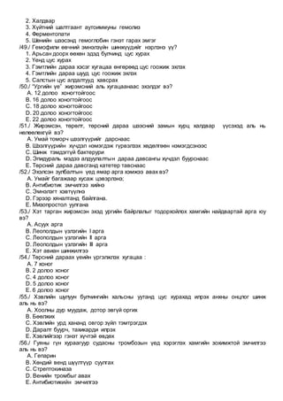 2. Халдвар
3. Хүйтний шалтгаант аутоиммуны гемолиз
4. Ферментопати
5. Шөнийн шээсэнд гемоглобин гэнэт гарах эмгэг
/49./ Гемофили өвчний эмнэлзүйн шинжүүдийг нэрлэнэ үү?
1. Арьсан доорх өөхөн эдэд булчинд цус хурах
2. Үенд цус хурах
3. Гэмтлийн дараа хэсэг хугацаа өнгөрөөд цус гоожиж эхлэх
4. Гэмтлийн дараа шууд цус гоожиж эхлэх
5. Салстын цус алдалтууд хавсрах
/50./ “Ургийн үе” жирэмсний аль хугацаанаас эхэлдэг вэ?
A. 12 долоо хоногтойгоос
B. 16 долоо хоногтойгоос
C. 18 долоо хоногтойгоос
D. 20 долоо хоногтойгоос
E. 22 долоо хоногтойгоос
/51./ Жирэмсэн, төрөлт, төрсний дараа шээсний замын хурц халдвар үүсэхэд аль нь
нөлөөлөхгүй вэ?
A. Умай томорч шээлгүүрийг дарснаас
B. Шээлгүүрийн хүчдэл нэмэгдэж гүрвэлзэх хөдөлгөөн нэмэгдсэнээс
C. Шинж тэмдэггүй бактерури
D. Эпидураль мэдээ алдуулалтын дараа давсангы хүчдэл буурснаас
E. Төрсний дараа давсганд катетер тавснаас
/52./ Эхэлсэн зулбалтын үед ямар арга хэмжээ авах вэ?
A. Умайг багажаар хусаж цэвэрлэнэ;
B. Антибиотик эмчилгээ хийнэ
C. Эмнэлэгт хэвтүүлнэ
D. Гэрээр хяналтанд байлгана.
E. Мизопростол уулгана
/53./ Хэт тарган жирэмсэн эхэд ургийн байрлалыг тодорхойлох хамгийн найдвартай арга юу
вэ?
A. Асуух арга
B. Леополдын үзлэгийн I арга
C. Леополдын үзлэгийн II арга
D. Леополдын үзлэгийн III арга
E. Хэт авиан шинжилгээ
/54./ Төрсний дараах үеийн үргэлжлэх хугацаа :
A. 7 хоног
B. 2 долоо хоног
C. 4 долоо хоног
D. 5 долоо хоног
E. 6 долоо хоног
/55./ Хэвлийн шулуун булчингийн хальсны уутанд цус хурахад илрэх анхны онцлог шинж
аль нь вэ?
A. Хоолны дур муудаж, дотор эвгүй оргих
B. Бөөлжих
C. Хэвлийн урд хананд овгор зүйл тэмтрэгдэх
D. Даралт буурч, тахикарди илрэх
E. Хэвлийгээр гэнэт хүчтэй өвдөх
/56./ Гуяны гүн хураагуур судасны тромбозын үед хэрэглэх хамгийн зохимжтой эмчилгээ
аль нь вэ?
A. Гепарин
B. Хөндий венд шүүлтүүр суулгах
C. Стрептокиназа
D. Венийн тромбыг авах
E. Антибиотикийн эмчилгээ
 