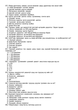 /57./ Ямар шалтгааны улмаас үүссэн механик шард дурангаар мэс засал хийх
A. Нойр булчирхайн толгойн хавдар
B. Цөсний ерөнхий цоргын хавдар
C. Фатеровын хөхлөгийн хавдар
D. Цөсний элэгний цоргын чулуу
E. Оддын хуниас сорвижин нарийсах
/58./ Цусны эргэлтийг шалгах анхны тусламжинд сонгох арга
A. Цээжийг чагнах
B. Хялгасан судасны эргэн дүүрэлтийг шалгах
C. Гүрээний артер дээр тэмтрэх
D. Өвчтөн хяналтын монитор холбох
E. Дээрх бүгд зөв
/59./ Тархины эдийн цус харвалттай өвчтний артерийн даралтыг барих түвшин
A. Ирсэн түвшингөөс нь 30%-аар буулгах
B. Хэвийн хэмжээнд хүртэл буулгах
C. Агшилтын даралтыг 140-160 мм МУБ-ын хооронд барих
D. Артерийн даралтыг 40 мм МУБ-аар бууруулах
E. Артерийн даралтыг 20 мм МУБ-аар бууруулах
/60./ АлАТ-ийн идэвхижил ихсэх нь ямар эмгэгийн үед оношлогооны ач холбогдолтой вэ?
A. Зүрхний шигдээс
B. Бөөр болон булчингийн гэмтэл
C. Элэгний үрэвсэл
D. Элэгний хатуурал
E. Цус задрал
/61./ Зүрхний цохилтын тоо хэдээс дээш гарах үед зүрхний булчингийн цус хомсрол элбэг
тохиолдох вэ?
A. > 110 удаа/мин
B. > 150 удаа/мин
C. > 180 удаа/мин
D. > 200 удаа/мин
E. > 250 удаа/мин
/62./ Амилуулах тусламжийн цээжний шахалт амьсгалын харьцаа хэд вэ
A. 2:30
B. 30:2
C. 15:2
D. 2:15
E. 15:1
/63./ Архины хордлоготой ухаангүй хүнд нэн түрүүнд юу хийх вэ?
A. Шингэн сэлбэх
B. Анальгин , димедрол
C. Глюкоз, В1
D. В6
E. Реополиглюкин
/64./ Ухаангүй өвчтөнд хамгийн түрүүнд үзүүлэх тусламж аль нь вэ?
A. Аюулыг зайлуулах
B. Хариултыг шалгах
C.Тусламж дуудах
D. Цээжинд шахалт хийх
E. Амьсгалын зам чөлөөлж амьсгал өгөх
/65./ Ерөнхий (тархалтат) эпилепсийн ангилалд аль хамаарах вэ?
A. Духны эпилепси
B. Чамархайн спайк долгионт хүүхэд насны хөнгөн эпилепси
C. Чамархайн эпилепси
D. Зулайн эпилепси
E. Хүүхдийн абсанс эпилепси
/66./ Үйлдэлгүйдэл ямар бүтэц гэмтэхэд үүсэх вэ
 