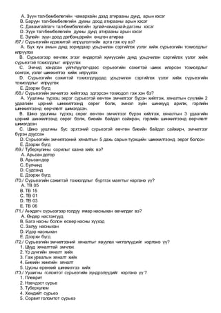 A. Зүүн тал-бөмбөлөгийн чамархайн дээд атирааны дунд, арын хэсэг
B. Баруун тал-бөмбөлөгийн духны доод атирааны арын хэсэг
C. Давамгайлагч тал-бөмбөлөгийн зулай-чамархай-дагзны хэсэг
D. Зүүн тал-бөмбөлөгийн духны дунд атирааны арын хэсэг
E. Зулайн зүүн доод дэлбэнцэрийн өнцгөн атираа
/67./ Сүрьеэгийн идэвхитэй илрүүлэлтийн арга гэж юу вэ?
A. Бүх хүн амын дунд зориудаар урьдчилан сэргийлэх үзлэг хийж сүрьеэгийн тохиолдлыг
илрүүлэх
B. Сүрьеэгээр өвчлөх эгзэг өндөртэй хүмүүсийн дунд урьдчилан сэргийлэх үзлэг хийж
сүрьеэтэй тохиолдлыг илрүүлэх
C. Эмчид хандсан үйлчлүүлэгчдээс сүрьеэгийн сэжигтэй шинж илэрсэн тохиолдлыг
сонгож, үзлэг шинжилгээ хийж илрүүлэх
D. Сүрьеэгийн сэжигтэй тохиолдлуудад урьдчилан сэргийлэх үзлэг хийж сүрьеэгийн
тохиолдлыг илрүүлэх
E. Дээрхи бүгд
/68./ Сүрьеэгийн эмчилгээ хийлгээд эдгэрсэн тохиодол гэж хэн бэ?
A. Уушгины түрхэц эерэг сүрьеэтэй өвчтөн эмчилгээг бүрэн хийлгэж, хяналтын сүүлийн 2
удаагийн цэрний шинжилгээнд сөрөг болж, эмнэл зүйн шинжүүд арилж, гэрлийн
шинжилгээнд өөрчлөлт шимэгдсэн.
B. Шинэ уушгины түрхэц сөрөг өвчтөн эмчилгээг бүрэн хийлгэж, хяналтын 3 удаагийн
цэрний шинжилгээнд сөрөг болж, биеийн байдал сайжран, гэрлийн шинжилгээнд өөрчлөлт
шимэгдсэн
C. Шинэ уушгины бус эрхтэний сүрьеэтэй өвчтөн биеийн байдал сайжирч, эмчилгээг
бүрэн дууссан
D. Сүрьеэгийн эмчилгээний хяналтын 5 дахь сарын түрхцийн шинжилгээнд эерэг болсон
E. Дээрхи бүгд
/69./ Туберкулины сорилыг хаана хийх вэ?
A. Арьсан дотор
B. Арьсан дор
C. Булчинд
D. Судсанд
E. Дээрхи бүгд
/70./ Сүрьеэгийн сэжигтэй тохиолдлыг бүртгэх маягтыг нэрлэнэ үү?
A. ТВ 05
B. ТВ 15
C. ТВ 01
D. ТВ 03
E. ТВ 06
/71./ Анхдагч сүрьеэгээр голдуу ямар насныхан өвчилдөг вэ?
A. Өндөр настангууд
B. Бага насны болон өсвөр насны хүүхэд
C. Залуу насныхан
D. Идэр насныхан
E. Дээрхи бүгд
/72./ Сүрьеэгийн эмчилгээний хяналтыг явуулах чиглэлүүдийг нэрлэнэ үү?
1. Шууд хяналттай эмчлэх
2. Үр дүнгийн хяналт хийх
3. Гаж урвалын хяналт хийх
4. Биеийн жингийн хяналт
5. Цусны ерөнхий шинжилгээ хийх
/73./ Уушигны голомтот сүрьеэгийн хүндрэлүүдийг нэрлэнэ үү ?
1. Плеврит
2. Нэвчдэст сүрье
3. Туберкулем
4. Хөндийт сүрьеэ
5. Сорвит голомтот сүрьеэ
 