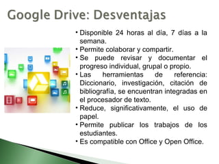 • Disponible 24 horas al día, 7 días a la
semana.
• Permite colaborar y compartir.
• Se puede revisar y documentar el
progreso individual, grupal o propio.
• Las herramientas de referencia:
Diccionario, investigación, citación de
bibliografía, se encuentran integradas en
el procesador de texto.
• Reduce, significativamente, el uso de
papel.
• Permite publicar los trabajos de los
estudiantes.
• Es compatible con Office y Open Office.
 