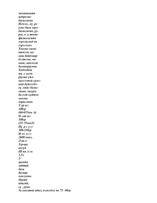 механикийн
цочролыг
багасгасан
Илчлэг, нү .рс
усыг бага зэрэг
багасгасан, уу-
раг, ө .х тосыг
физиологийн
хэрэгцээнд нь
хэрэглэнэ.
Хоолыг хагас
шингэн, ну-
хаш байдлаар
бэлтгэж, ча-
наж, жигнэж
боловсруулна.
Ходоодны
шү .с ялга-
руулах үйл-
чилгээтэй хүнс-
ний бүтээгдэ-
хү .нийг багас-
гасан, халуун
ба хэт хүйтэн
хоолыг
хориглоно.
У ур аг:
100гр
(60-65%нь А)
Ө .хт ос:
100гр
(25–5%ньУ)
Нү .р с у с:
300-350гр
И лч лэ г:
2600 ккал,
Д ав с:
5гр-аас
ихгүй
Ш ин гэ н:
1,5л
2–
цагийн
зайтай
бага
багаар
хооллоно.
Оройд
цөцгий,
сү . ууна.
1а хоолтой адил, нэмэгдэх нь 75 –00гр
 