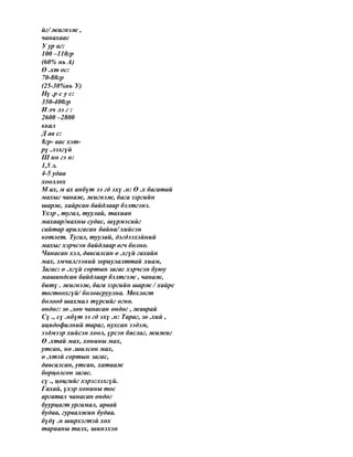 йг/ жигнэж ,
чанахаас
У ур аг:
100 –110гр
(60% нь А)
Ө .хт ос:
70-80гр
(25-30%нь У)
Нү .р с у с:
350-400гр
И лч лэ г :
2600 –2800
ккал
Д ав с:
8гр- аас хэт-
рү .лэхгүй
Ш ин гэ н:
1,5 л.
4-5 удаа
хооллох
М ах, м ах анбүт ээ гд эхү .н: Ө .х багатай
махыг чанаж, жигнэж, бага зэргийн
шарж, хайрсан байдлаар бэлтгэнэ.
Үхэр , тугал, туулай, тахиан
махаар/махны судас, шүрмэсийг
сайтар арилгасан байна/ хийсэн
котлет. Тугал, туулай, дэгдээхэйний
махыг хэрчсэн байдлаар өгч болно.
Чанасан хэл, давсалсан ө .хгүй гахайн
мах, эмчилгээний зориулалттай хиам,
Загас: ө .хгүй сортын загас хэрчсэн буюу
машиндсан байдлаар бэлтгэж , чанаж,
битү . жигнэж, бага зэргийн шарж / хайрс
тогтоохгүй/ боловсруулна. Мөхлөгт
болоод шахмал түрсийг өгнө.
өндөг: зө .лөн чанасан өндөг , жаврай
Сү ., сү .нбүт ээ гд эхү .н: Тараг, зө .хий ,
ацидофилний тараг, нухсан ээдэм,
ээдмээр хийсэн хоол, үрсэн бяслаг, жижиг
Ө .хтай мах, хонины мах,
утсан, нө .шилсөн мах,
ө .хтэй сортын загас,
давсалсан, утсан, хатааж
борцолсон загас.
сү ., цөцгийг хэрэглэхгүй.
Гахай, үхэр хонины тос
аргатал чанасан өндөг
буурцагт ургамал, арвай
будаа, гурвалжин будаа.
бүдү .н ширхэгтэй хөх
тарианы талх, шинэхэн
 